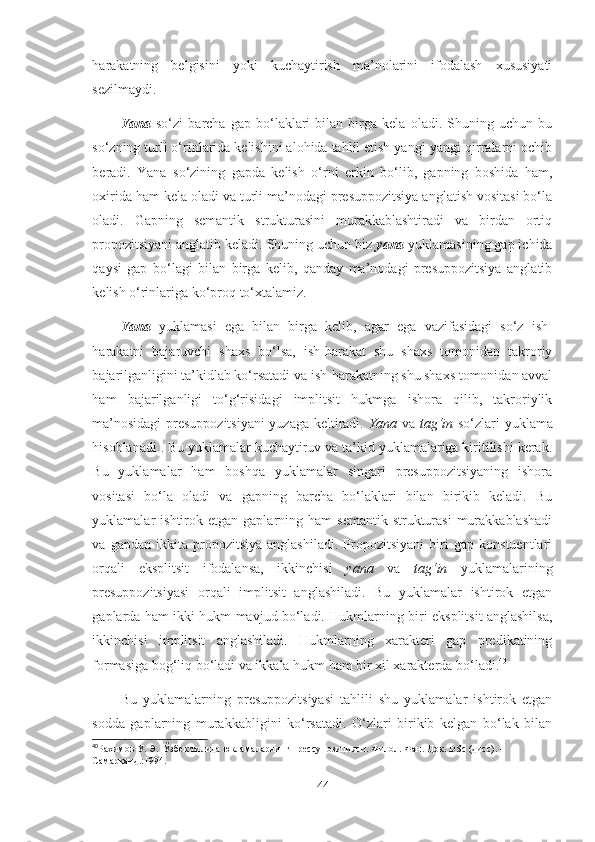 harakatning   belgisini   yoki   kuchaytirish   ma’nolarini   ifodalash   xususiyati
sezilmaydi. 
Yana   so‘zi   barcha   gap   bo‘laklari   bilan   birga   kela   oladi.   Shuning   uchun   bu
so‘zning turli o‘rinlarida kelishini alohida tahlil etish yangi-yangi qirralarni ochib
beradi.   Yana   so‘zining   gapda   kelish   o‘rni   erkin   bo‘lib,   gapning   boshida   ham,
oxirida ham kela oladi va turli ma’nodagi presuppozitsiya anglatish vositasi bo‘la
oladi.   Gapning   semantik   strukturasini   murakkablashtiradi   va   birdan   ortiq
propozitsiyani anglatib keladi. Shuning uchun biz  yana  yuklamasining gap ichida
qaysi   gap   bo‘lagi   bilan   birga   kelib,   qanday   ma’nodagi   presuppozitsiya   anglatib
kelish o‘rinlariga ko‘proq to‘xtalamiz.
Yana   yuklamasi   ega   bilan   birga   kelib,   agar   ega   vazifasidagi   so‘z   ish-
harakatni   bajaruvchi   shaxs   bo‘lsa,   ish-harakat   shu   shaxs   tomonidan   takroriy
bajarilganligini ta’kidlab ko‘rsatadi va ish-harakatning shu shaxs tomonidan avval
ham   bajarilganligi   to‘g‘risidagi   implitsit   hukmga   ishora   qilib,   takroriylik
ma’nosidagi presuppozitsiyani  yuzaga keltiradi.   Yana   va   tag‘in   so‘zlari yuklama
hisoblanadi . Bu yuklamalar kuchaytiruv va ta’kid yuklamalariga kiritilishi kerak.
Bu   yuklamalar   ham   boshqa   yuklamalar   singari   presuppozitsiyaning   ishora
vositasi   bo‘la   oladi   va   gapning   barcha   bo‘laklari   bilan   birikib   keladi.   Bu
yuklamalar   ishtirok  etgan   gaplarning  ham   semantik  strukturasi  murakkablashadi
va   gapdan   ikkita   propozitsiya   anglashiladi.   Propozitsiyani   biri   gap   konstuentlari
orqali   eksplitsit   ifodalansa,   ikkinchisi   yana   va   tag‘in   yuklamalarining
presuppozitsiyasi   orqali   implitsit   anglashiladi.   Bu   yuklamalar   ishtirok   etgan
gaplarda ham ikki hukm mavjud bo‘ladi. Hukmlarning biri eksplitsit anglashilsa,
ikkinchisi   implitsit   anglashiladi.   Hukmlarning   xarakteri   gap   predikatining
formasiga bog‘liq bo‘ladi va ikkala hukm ham bir xil xarakterda bo‘ladi. 40
Bu   yuklamalarning   presuppozitsiyasi   tahlili   shu   yuklamalar   ishtirok   etgan
sodda   gaplarning   murakkabligini   ko‘rsatadi.   O‘zlari   birikib   kelgan   bo‘lak   bilan
40
Рахимов У. Э.  Ўзбек тилида юкламаларнинг прессупозицияси. Филол. Фан. Док.  DSc  ( дисс ) . – 
Самарқанд.:1994.  
44 