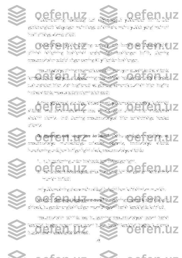 Yuklamalarning   navbatdagi   turi   so‘roq-taajjub   yuklamalari   bo‘lib,   ular
gaplar anglatib kelayotgan ma’nolarga qo’shimcha ma’no yuklab yangi ma’noni
hosil qilishga xizmat qiladi. 
Tilshunoslikda   yuklamalarning   taraqqiy   etib   borishi   va   ularning   tahlil
qilinish   ishlarining   boshlanishi   ancha   oldin   boshlangan   bo‘lib,   ularning
presuppozitsion tadqiqi o‘tgan asrning 80-yillaridan boshlangan. 
Presuppozitsiya tilning pragmatik aspektini namoyon etuvchi hodisa sifatida
kontekst,   nutq   vaziyati,   til   egalarining   nutq   ob’ekti   haqidagi   umumiy   bilimlari
tushunchalari   bilan   zich   bog’lanadi   va   gapning   semantik   tuzilishi   bilan   bog’liq
hodisa sifatida maxsus tadqiqotlarni talab etadi.
So‘roq   yuklamasi   guruhiga   kiruvchi   –mi   yuklamasining   tarixiy   ko‘rinishi
sifatida   –mat   qo’shimchasining   orqa   va   old   qator   unlilari   bilan   ifodalanish
shaklini   olamiz.   Endi   ularning   presuppozitsiyasi   bilan   tanishtirishga   harakat
qilamiz:
Bu   hunarlar   endi   senga   jam   bo‘ldimi?   Ushbu   gapdagi   propozitsiya   va
presuppozitsiya   munosabatiga   to‘xtalar   ekanmiz,   propozitsiya   sifatida
hunarlarning unda jam bo‘lganligini olsak, presuppozitsiya sifatida: 
1. Bu hunarlarning undan boshqada jam bo‘lmaganligini. 
2. Bu hunarlar boshqa paytda emas hozir unda jam bo‘lganligini ko‘rishimiz
mumkin bo‘ladi.
-mi yuklamasining qistov ma’nosidagi holatini ham ko‘rishimizm mumkin.
Masalan:  Qarzingni bugun berasanmi?  Bu gapning pragmatik tahlilida kelib
chiqsak, bu gapdan anglashiladigan mazmun qarzni berish kerakligida ko‘riladi.
Presuppozitsion   tahlilda   esa   bu   gapning   presuppozitsiyasi   qarzni   berish
kerakligi, boshqa narsani emas qarzni bugun berishi kerakligi, boshqa kun emas
bugun berishi kerakligida ko‘rinadi.
46 