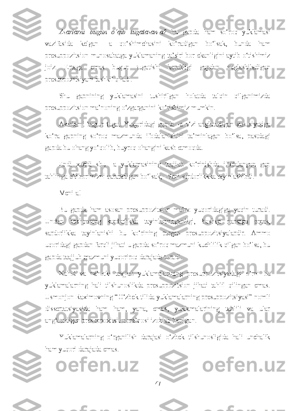 Asarlarni   bugun   o‘qib   tugatasan-a?   bu   gapda   ham   so‘roq   yuklamasi
vazifasida   kelgan   –a   qo‘shimchasini   ko‘radigan   bo‘lsak,   bunda   ham
presuppozitsion munosabatga yuklamaning ta’siri bor ekanligini aytib o‘tishimiz
joiz.   Ertaga   emas   bugun   tugatishi   kerakligi   gapdan   naglashiladigan
presuppozitsiyani tashkil qiladi. 
Shu   gapnining   yuklamasini   tushirilgan   holatda   talqin   qilganimizda
presuppozitsion ma’noning o‘zgarganini ko‘rishimiz mumkin.
Asarlarni   bugun  tugat.  Yuqoridagi  gapda   –a  o‘zi   anglatadigan  xususiyatiga
ko‘ra   gapning   so‘roq   mazmunda   ifodalanishini   ta’minlagan   bo‘lsa,   pastdagi
gapda bu ohang yo‘qolib, buyroq ohangini kasb etmoqda. 
Endi   xuddi   shu   –a   yuklamasining   taajjub   ko‘rinishda   ifodalangan   gap
tahliliga e’tiborimizni qaratadigan bo‘lsak, - Seni sardorlikkka tayinlashibdi.
Meni-a!
Bu   gapda   ham   asosan   presuppozitsion   ma’no   yuqoridagiga   yaqin   turadi.
Undan   boshqaning   sardorlikka   tayinlanmaganligi,   boshqa   narsaga   emas,
sardorlikka   tayinlanishi   bu   ko‘rining   turgan   presuppozitsiyalardir.   Ammo
uqoridagi gapdan farqli jihati u gapda so‘roq mazmuni kuchlilik qilgan bo‘lsa, bu
gapda taajjub mazmuni yuqoriroq darajada turadi.
Nahot   va   nahotki   taajjub   yuklamalarining   presuppozitsiyadagi   o‘rni   bu
yuklamalarning   hali   tilshunoslikda   presuppozitsion   jihati   tahlil   qilingan   emas.
Usmonjon Raximovning “O‘zbek tilida yuklamalarning presuppozitsiyasi” nomli
dissertatsiyasida   ham   ham,   yana,   emas,   yuklamalarining   tahlili   va   ular
anglatadigan presuppozitsion ma’nosi izohlab berilgan. 
Yuklamalarning   o‘rganilish   darajasi   o‘zbek   tilshunosligida   hali   unchalik
ham yuqori darajada emas. 
47 