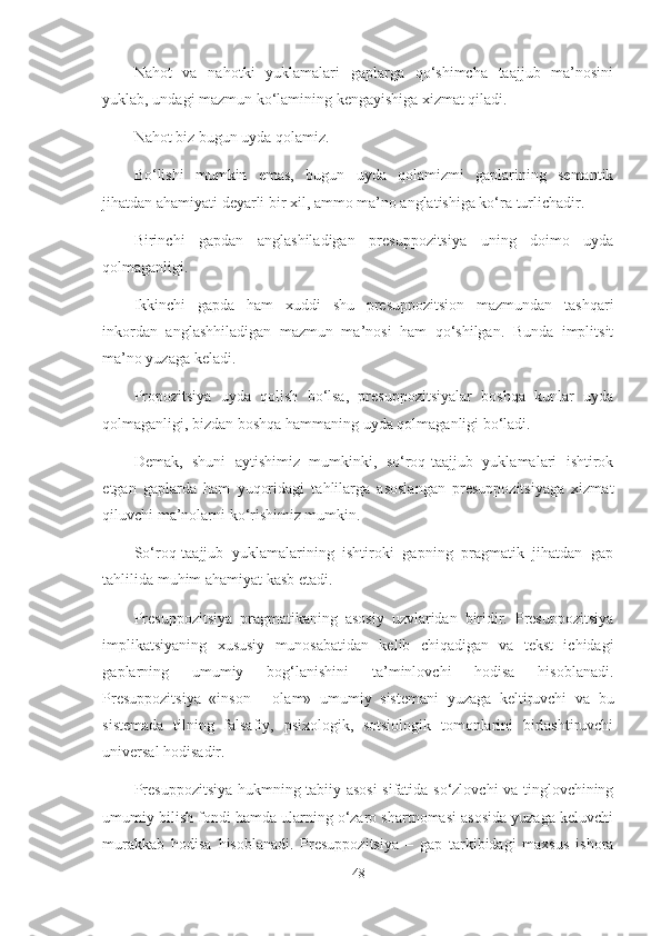 Nahot   va   nahotki   yuklamalari   gaplarga   qo‘shimcha   taajjub   ma’nosini
yuklab, undagi mazmun ko‘lamining kengayishiga xizmat qiladi. 
Nahot biz bugun uyda qolamiz.
Bo‘lishi   mumkin   emas,   bugun   uyda   qolamizmi   gaplarining   semantik
jihatdan ahamiyati deyarli bir xil, ammo ma’no anglatishiga ko‘ra turlichadir. 
Birinchi   gapdan   anglashiladigan   presuppozitsiya   uning   doimo   uyda
qolmaganligi. 
Ikkinchi   gapda   ham   xuddi   shu   presuppozitsion   mazmundan   tashqari
inkordan   anglashhiladigan   mazmun   ma’nosi   ham   qo‘shilgan.   Bunda   implitsit
ma’no yuzaga keladi. 
Propozitsiya   uyda   qolish   bo‘lsa,   presuppozitsiyalar   boshqa   kunlar   uyda
qolmaganligi, bizdan boshqa hammaning uyda qolmaganligi bo‘ladi.
Demak,   shuni   aytishimiz   mumkinki,   so‘roq-taajjub   yuklamalari   ishtirok
etgan   gaplarda   ham   yuqoridagi   tahlilarga   asoslangan   presuppozitsiyaga   xizmat
qiluvchi ma’nolarni ko‘rishimiz mumkin. 
So‘roq-taajjub   yuklamalarining   ishtiroki   gapning   pragmatik   jihatdan   gap
tahlilida muhim ahamiyat kasb etadi.
Presuppozitsiya   pragmatikaning   asosiy   uzvlaridan   biridir.   Presuppozitsiya
implikatsiyaning   xususiy   munosabatidan   kelib   chiqadigan   va   tekst   ichidagi
gaplarning   umumiy   bog‘lanishini   ta’minlovchi   hodisa   hisoblanadi.
Presuppozitsiya   «inson   -   olam»   umumiy   sistemani   yuzaga   keltiruvchi   va   bu
sistemada   tilning   falsafiy,   psixologik,   sotsiologik   tomonlarini   birlashtiruvchi
universal hodisadir.
Presuppozitsiya hukmning tabiiy asosi sifatida so‘zlovchi va tinglovchining
umumiy bilish fondi hamda ularning o‘zaro shartnomasi asosida yuzaga keluvchi
murakkab   hodisa   hisoblanadi.   Presuppozitsiya   –   gap   tarkibidagi   maxsus   ishora
48 