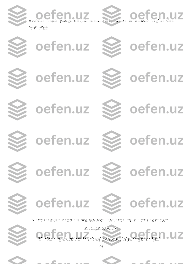 vositalari   orqali   yuzaga   chiqadi   hamda   matn   qurilishida   dialektik   bog‘lanishni
hosil qiladi.
3-BOB PRESUPPOZITSIYA VA AKTUAL BO‘LINISH O‘RTASIDAGI
ALOQADORLIK
3.1 Gapning aktual bo‘linishidagi presuppozitsiyaning ahamiyati
49 