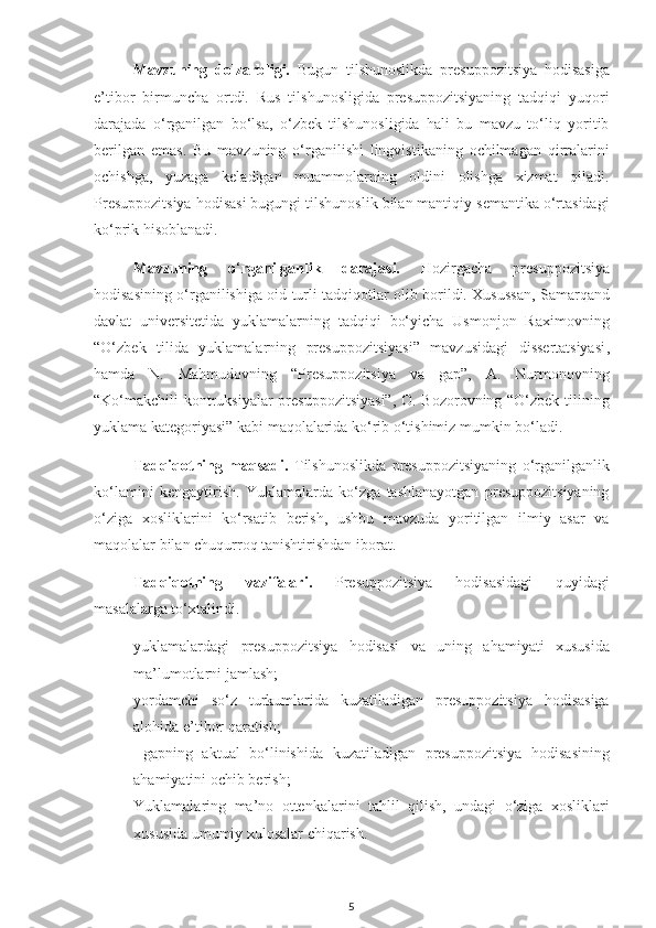 Mavzuning   dolzarbligi.   Bugun   tilshunoslikda   presuppozitsiya   hodisasiga
e’tibor   birmuncha   ortdi.   Rus   tilshunosligida   presuppozitsiyaning   tadqiqi   yuqori
darajada   o‘rganilgan   bo‘lsa,   o‘zbek   tilshunosligida   hali   bu   mavzu   to‘liq   yoritib
berilgan   emas.   Bu   mavzuning   o‘rganilishi   lingvistikaning   ochilmagan   qirralarini
ochishga,   yuzaga   keladigan   muammolarning   oldini   olishga   xizmat   qiladi.
Presuppozitsiya hodisasi bugungi tilshunoslik bilan mantiqiy semantika o‘rtasidagi
ko‘prik hisoblanadi. 
Mavzuning   o ‘ rganilganlik   darajasi.   Hozirgacha   presuppozitsiya
hodisasining o‘rganilishiga oid turli tadqiqotlar olib borildi. Xusussan, Samarqand
davlat   universitetida   yuklamalarning   tadqiqi   bo‘yicha   Usmonjon   Raximovning
“O‘zbek   tilida   yuklamalarning   presuppozitsiyasi”   mavzusidagi   dissertatsiyasi ,
hamda   N.   Mahmudovning   “Presuppozitsiya   va   gap”,   A.   Nurmonovning
“Ko‘makchili kontruksiyalar presuppozitsiyasi”,  O. Bozorovning “O‘zbek tilining
yuklama kategoriyasi” kabi maqolalarida ko‘rib o‘tishimiz mumkin bo‘ladi. 
Tadqiqotning   maqsadi.   Tilshunoslikda   presuppozitsiyaning   o‘rganilganlik
ko‘lamini   kengaytirish.   Yuklamalarda   ko‘zga   tashlanayotgan   presuppozitsiyaning
o‘ziga   xosliklarini   ko‘rsatib   berish,   ushbu   mavzuda   yoritilgan   ilmiy   asar   va
maqolalar bilan chuqurroq tanishtirishdan iborat.  
Tadqiqotning   vazifalari.   Presuppozitsiya   hodisasidagi   quyidagi
masalalarga to‘xtalindi.
- yuklamalardagi   presuppozitsiya   hodisasi   va   uning   ahamiyati   xususida
ma’lumotlarni jamlash;
- yordamchi   so‘z   turkumlarida   kuzatiladigan   presuppozitsiya   hodisasiga
alohida e’tibor qaratish;
-   gapning   aktual   bo‘linishida   kuzatiladigan   presuppozitsiya   hodisasining
ahamiyatini ochib berish;
- Yuklamalaring   ma’no   ottenkalarini   tahlil   qilish,   undagi   o‘ziga   xosliklari
xususida umumiy xulosalar chiqarish.
5 