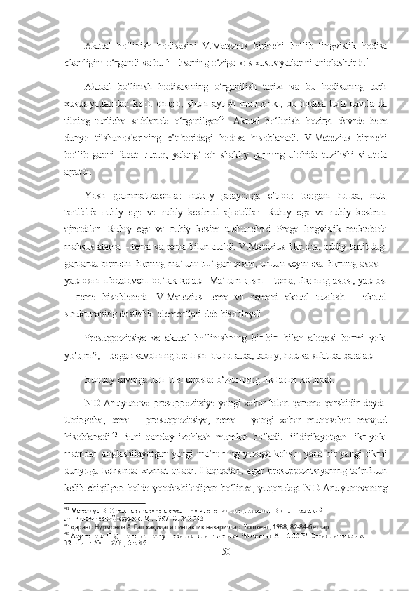 Aktual   bo‘linish   hodisasini   V.Matezius   birinchi   bo‘lib   lingvistik   hodisa
ekanligini o‘rgandi va bu hodisaning o‘ziga xos xususiyatlarini aniqlashtirdi. 41
Aktual   bo‘linish   hodisasining   o‘rganilish   tarixi   va   bu   hodisaning   turli
xususiyatlaridan   kelib   chiqib,   shuni   aytish   mumkinki,   bu   hodisa   turli   davrlarda
tilning   turlicha   sathlarida   o‘rganilgan 42
.   Aktual   bo‘linish   hozirgi   davrda   ham
dunyo   tilshunoslarining   e’tiboridagi   hodisa   hisoblanadi.   V.Matezius   birinchi
bo‘lib   gapni   faqat   quruq,   yalang‘och   shakliy   gapning   alohida   tuzilishi   sifatida
ajratdi.
Yosh   grammatikachilar   nutqiy   jarayonga   e’tibor   bergani   holda,   nutq
tartibida   ruhiy   ega   va   ruhiy   kesimni   ajratdilar.   Ruhiy   ega   va   ruhiy   kesimni
ajratdilar.   Ruhiy   ega   va   ruhiy   kesim   tushunchasi   Praga   lingvistik   maktabida
mahsus atama – tema va rema bilan ataldi. V.Matezius fikricha, oddiy tartibdagi
gaplarda birinchi fikrning ma’lum bo‘lgan qismi, undan keyin esa fikrning asosi –
yadrosini ifodalovchi bo‘lak keladi. Ma’lum qism – tema, fikrning asosi, yadrosi
–   rema   hisoblanadi.   V.Matezius   tema   va   remani   aktual   tuzilish   –   aktual
strukturaning dastlabki elementlari deb hisoblaydi.
Presuppozitsiya   va   aktual   bo‘linishning   bir-biri   bilan   aloqasi   bormi   yoki
yo‘qmi?, – degan savolning berilishi bu holatda, tabiiy, hodisa sifatida qaraladi.
Bunday savolga turli tilshunoslar o‘zlarining fikrlarini keltiradi.
N.D.Arutyunova presuppozitsiya   yangi  xabar   bilan  qarama-qarshidir   deydi.
Uningcha,   tema   –   presuppozitsiya,   rema   –   yangi   xabar   munosabati   mavjud
hisoblanadi. 43
  Buni   qanday   izohlash   mumkin   bo‘ladi.   Bildirilayotgan   fikr   yoki
matndan anglashilayotgan   yangi  ma’noning yuzaga  kelishi  yana  bir  yangi   fikrni
dunyoga   kelishida   xizmat   qiladi.   Haqiqatan,   agar   presuppozitsiyaning   ta’rifidan
kelib chiqilgan holda yondashiladigan  bo‘linsa,  yuqoridagi  N.D.Arutyunovaning
41
 Матезиус В. О так называемое актуальном членении предложения. В кн.: Пражский 
лингвистический кружок. М., 1967. С. 240-245
42
  қ аранг: Нурмонов А. Гап  ҳақ идаги синтактик назариялар. Тошкент, 1988, 82-84-бетлар
43
  Арутюнова Н.Д. Понятие пресуппозиция в лингвистике. “Известия АН СССР”. Серия лит.и языка. I-
32. Вып.: №1. 1973., Стр.86
50 