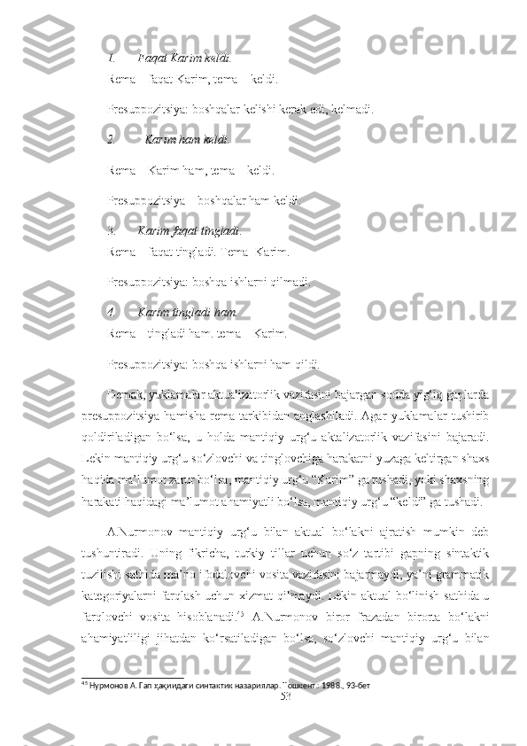 1. Faqat Karim keldi.
Rema – faqat Karim, tema – keldi.
Presuppozitsiya: boshqalar kelishi kerak edi, kelmadi.
2. Karim ham keldi.
Rema – Karim ham, tema – keldi.
Presuppozitsiya – boshqalar ham keldi.
3. Karim faqat tingladi .
Rema – faqat tingladi. Tema- Karim.
Presuppozitsiya: boshqa ishlarni qilmadi.
4. Karim tingladi ham.
Rema – tingladi ham. tema – Karim.
Presuppozitsiya: boshqa ishlarni ham qildi.
Demak, yuklamalar aktualizatorlik vazifasini bajargan sodda yig‘iq gaplarda
presuppozitsiya   hamisha   rema   tarkibidan   anglashiladi.   Agar   yuklamalar   tushirib
qoldiriladigan   bo‘lsa,   u   holda   mantiqiy   urg‘u   aktalizatorlik   vazifasini   bajaradi.
Lekin mantiqiy urg‘u so‘zlovchi va tinglovchiga harakatni yuzaga keltirgan shaxs
haqida ma’lumot zarur bo‘lsa, mantiqiy urg‘u “Karim” ga tushadi, yoki shaxsning
harakati haqidagi ma’lumot ahamiyatli bo‘lsa, mantiqiy urg‘u “keldi” ga tushadi.
A.Nurmonov   mantiqiy   urg‘u   bilan   aktual   bo‘lakni   ajratish   mumkin   deb
tushuntiradi.   Uning   fikricha,   turkiy   tillar   uchun   so‘z   tartibi   gapning   sintaktik
tuzilishi sathida ma’no ifodalovchi vosita vazifasini bajarmaydi, ya’ni grammatik
kategoriyalarni farqlash uchun xizmat qilmaydi. Lekin aktual bo‘linish sathida u
farqlovchi   vosita   hisoblanadi. 45
  A.Nurmonov   biror   frazadan   birorta   bo‘lakni
ahamiyatliligi   jihatdan   ko‘rsatiladigan   bo‘lsa,   so‘zlovchi   mantiqiy   urg‘u   bilan
45
  Нурмонов А. Гап  ҳақи идаги синтактик назариялар. Т ошкент.:  1988. ,  93-бет
53 