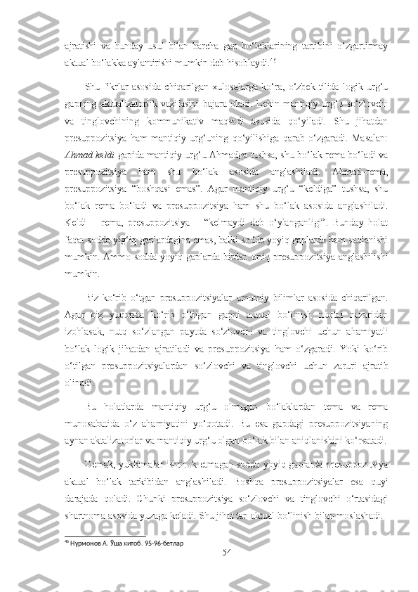 ajratishi   va   bunday   usul   bilan   barcha   gap   bo‘laklarining   tartibini   o‘zgartirmay
aktual bo‘lakka aylantirishi mumkin deb hisoblaydi. 46
Shu   fikrlar   asosida   chiqarilgan   xulosalarga   ko‘ra,   o‘zbek   tilida   logik   urg‘u
gapning   aktualizatorlik   vazifasini   bajara   oladi.   Lekin   mantiqiy   urg‘u   so‘zlovchi
va   tinglovchining   kommunikativ   maqsadi   asosida   qo‘yiladi.   Shu   jihatdan
presuppozitsiya   ham   mantiqiy   urg‘uning   qo‘yilishiga   qarab   o‘zgaradi.   Masalan:
Ahmad keldi   gapida mantiqiy urg‘u Ahmadga tushsa, shu bo‘lak rema bo‘ladi va
presuppozitsiya   ham   shu   bo‘lak   asosida   anglashiladi.   Ahmad–rema,
presuppozitsiya   “boshqasi   emas”.   Agar   mantiqiy   urg‘u   “keldiga”   tushsa,   shu
bo‘lak   rema   bo‘ladi   va   presuppozitsiya   ham   shu   bo‘lak   asosida   anglashiladi.
Keldi   –   rema,   presuppozitsiya   –   “kelmaydi   deb   o‘ylanganligi”.   Bunday   holat
faqat sodda yig‘iq gaplardagina emas, balki sodda yoyiq gaplarda ham saqlanishi
mumkin. Ammo sodda yoyiq gaplarda birdan ortiq presuppozitsiya anglashilishi
mumkin.
Biz   ko‘rib   o‘tgan   presuppozitsiyalar   umumiy   bilimlar   asosida   chiqarilgan.
Agar   biz   yuqorida   ko‘rib   o‘tilgan   gapni   aktual   bo‘linish   nuqtai   nazaridan
izohlasak,   nutq   so‘zlangan   paytda   so‘zlovchi   va   tinglovchi   uchun   ahamiyatli
bo‘lak   logik   jihatdan   ajratiladi   va   presuppozitsiya   ham   o‘zgaradi.   Yoki   ko‘rib
o‘tilgan   presuppozitsiyalardan   so‘zlovchi   va   tinglovchi   uchun   zaruri   ajratib
olinadi. 
Bu   holatlarda   mantiqiy   urg‘u   olmagan   bo‘laklardan   tema   va   rema
munosabatida   o‘z   ahamiyatini   yo‘qotadi.   Bu   esa   gapdagi   presuppozitsiyaning
aynan aktalizatorlar va mantiqiy urg‘u olgan bo‘lak bilan aniqlanishini ko‘rsatadi.
Demak, yuklamalar  ishtirok etmagan sodda  yoyiq gaplarda presuppozitsiya
aktual   bo‘lak   tarkibidan   anglashiladi.   Boshqa   presuppozitsiyalar   esa   quyi
darajada   qoladi.   Chunki   presuppozitsiya   so‘zlovchi   va   tinglovchi   o‘rtasidagi
shartnoma asosida yuzaga keladi. Shu jihatdan aktual bo‘linish bilan moslashadi. 
46
 Нурмонов А.  Ў ша китоб. 95-96-бетлар
54 