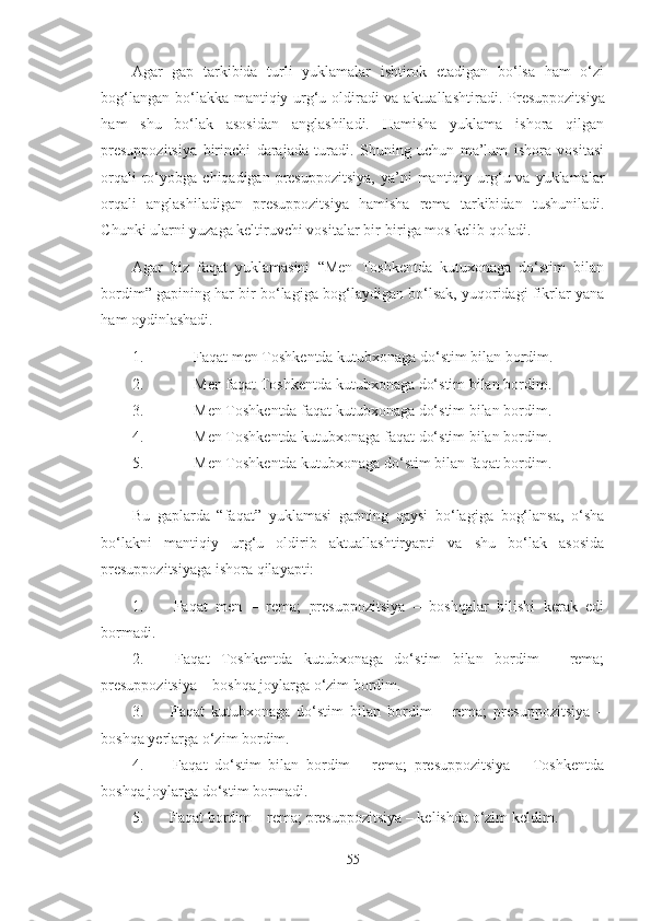 Agar   gap   tarkibida   turli   yuklamalar   ishtirok   etadigan   bo‘lsa   ham   o‘zi
bog‘langan bo‘la kka   mantiqiy urg‘u oldiradi va aktuallashtiradi.   Presuppozitsiya
ham   shu   bo‘lak   asosidan   anglashiladi.   Hamisha   yuklama   ishora   qilgan
presuppozitsiya   birinchi   darajada   turadi.   Shuning   uchun   ma’lum   ishora   vositasi
orqali   ro‘yobga  chiqadigan  presuppozitsiya,   ya’ni  mantiqiy urg‘u va  yuklamalar
orqali   anglashiladigan   presuppozitsiya   hamisha   rema   tarkibidan   tushuniladi.
Chunki ularni yuzaga keltiruvchi vositalar bir-biriga mos kelib qoladi.
Agar   biz   faqat   yuklamasini   “Men   Toshkentda   kutuxonaga   do‘stim   bilan
bordim” gapining har bir bo‘lagiga bog‘laydigan bo‘lsak, yuqoridagi fikrlar yana
ham oydinlashadi.
1. Faqat men Toshkentda kutubxonaga do‘stim bilan bordim.
2. Men faqat Toshkentda kutubxonaga do‘stim bilan bordim.
3. Men Toshkentda faqat kutubxonaga do‘stim bilan bordim.
4. Men Toshkentda kutubxonaga faqat do‘stim bilan bordim.
5. Men Toshkentda kutubxonaga do‘stim bilan faqat bordim.
Bu   gaplarda   “faqat”   yuklamasi   gapning   qaysi   bo‘lagiga   bog‘lansa,   o‘sha
bo‘lakni   mantiqiy   urg‘u   oldirib   aktuallashtiryapti   va   shu   bo‘lak   asosida
presuppozitsiyaga ishora qilayapti:
1. Faqat   men   –   rema;   presuppozitsiya   –   boshqalar   bilishi   kerak   edi
bormadi.
2. Faqat   Toshkentda   kutubxonaga   do‘stim   bilan   bordim   –   rema;
presuppozitsiya – boshqa joylarga o‘zim bordim.
3. Faqat   kutubxonaga   do‘stim   bilan   bordim   –   rema;   presuppozitsiya   –
boshqa yerlarga o‘zim bordim.
4. Faqat   do‘stim   bilan   bordim   –   rema;   presuppozitsiya   –   Toshkentda
boshqa joylarga do‘stim bormadi.
5. Faqat bordim – rema; presuppozitsiya – kelishda o‘zim keldim.
55 