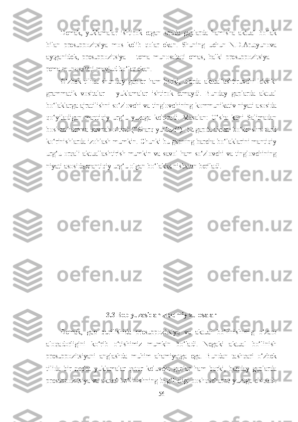 Demak,   yuklamalar   ishtirok   etgan   sodda   gaplarda   hamisha   aktual   bo‘lak
bilan   presuppozitsiya   mos   kelib   qolar   ekan.   Shuning   uchun   N.D.Arutyunova
aytganidek,   presuppozitsiya   –   tema   munosabati   emas,   balki   presuppozitsiya   –
rema munosabati mavjud bo‘lar ekan.
O‘zbek   tilida   shunday   gaplar   ham   borki,   ularda   aktuallashtiruvchi   leksik-
grammatik   vositalar   –   yuklamalar   ishtirok   etmaydi.   Bunday   gaplarda   aktual
bo‘laklarga ajratilishni so‘zlovchi va tinglovchining kommunikativ niyati asosida
qo‘yiladigan   mantiqiy   urg‘u   yuzaga   keltiradi.   Masalan:   O‘sha   kuni   Salimadan
boshqa hamma quvnab o‘tirdi (“Sharq yulduzi”). Bu gapda aktual bo‘linishni turli
ko‘rinishlarda izohlash mumkin. Chunki bu gapning barcha bo‘laklarini mantiqiy
urg‘u  orqali   aktuallashtirish  mumkin  va  savol   ham   so‘zlovchi   va  tinglovchining
niyati asosida mantiqiy urg‘u olgan bo‘lakka nisbatan beriladi.
3.3 Bob yuzasidan umumiy xulosalar
Demak,   gap   qurilishida   presuppozitsiya   va   aktual   bo‘linishning   o‘zaro
aloqadorligini   ko‘rib   o‘tishimiz   mumkin   bo‘ladi.   Negaki   aktual   bo‘linish
presuppozitsiyani   anglashda   muhim   ahamiyatga   ega.   Bundan   tashqari   o‘zbek
tilida   bir   necha   yuklamalar   qator   keluvchi   gaplar   ham   borki,   bunday   gaplarda
presuppozitsiya va aktual bo‘linishning bog‘liqligi boshqacharoq yuzaga chiqadi.
56 