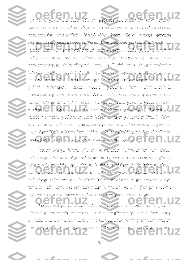 Bir   necha   yuklamalar   qator   keluvchi   gaplarda   yuklamalar   bir   so‘zni   ajratish
uchun   ishlatiladigan   bo‘lsa,   o‘sha   bo‘lak   aktuallashadi   va   shu   bo‘lak   asosida
presuppozsiya   anglashiladi.   MASALAN:   Faqat   Go‘ri   Amirga   qaragan
maydonga   chiqqanlaridagina   yo‘llarini   fonus   ushlagan   posbonlar   to‘sishdi.   Bu
gapda   faqat   va   –gina   yuklamalari   qatnashayapti.   Ikkala   yuklama   sinonim
bo‘lganligi   uchun   va   bir   bo‘lakni   ajratishga   ishlayotganligi   uchun   bitta
presuppozitsiyaga   ishora   qilayapti.   Tema   –   yo‘llarini   fonus   ushlagan   posbonlar
to‘sishdi.   Rema   –   faqat   Go‘ri   Amirga   qaragan   maydonga   chiqqanlaridagina.
Presuppozitsiya   Go‘ri   Amirga   qaragan   maydonga   kelgunlarigacha   hech   kim
yo‘lini   to‘smagan.   Agar   ikkala   yuklama   ham   alohida-alohida
presuppozitsiyalarga   ishora   qiladi.   Aktual   bo‘linishda   ikkala   yuklama   ajratib
kelgan   so‘zlar   rema   bo‘lib   keladi.   Bu   gapda   ikkala   yuklama   ikkita   bo‘lakni
ajratayapti.   Presuppozitsiya   ham   alohida-alohida   anglashilayapti.   Demak,   bir
gapda   bir   necha   yuklamalar   qator   kelganda,   agar   yuklamalar   bitta   bo‘lakni
ajratish   uchun   qo‘llanilsa   ,   presuppozitsiya   ham   shu   bo‘lak   asosida   anglashilar
ekan. Agar ikkala yuklama ham alohida-alohida anglashilayapti. Aktual bo‘linish
ikkala yuklama va mantiqiy urg‘u vositasida anglashilayapti.
Presuppozitsiya   ishora   qiluvchi   vositalardan   ko‘makchilar   ham   aktual
bo‘linishga ta’sir etadi. Agar ko‘makchi va ko‘makchi konstruksiyalar bog‘lanib
kelgan   so‘z   mantiqiy   urg‘u   olmasa,   kesimga   yopishgan   holda   kelmasa,   aktual
tuzilishda   tema   tarkibida   ikkilamchi   bo‘linishni   yuzaga   keltiradi.   Ikkilamchi
bo‘linishga   ko‘makchi   va   u   bog‘lanib   kelgan   so‘z   ishora   qilgan   presuppozitsiya
tema   bo‘ladi.   Rema   esa   gap   tarkibidagi   ko‘makchi   va   u   bog‘langan   sintaktik
qurilma hisoblanadi. Rema aniq ifodalansa, tema yashirin anglashiladi. 
Presuppozitsiya   va   aktual   bo‘linish   hodisalari   so‘zlovchi   va   tinglovchi
o‘rtasidagi   mazmuniy   munosabat   asosida   belgilanganligi   uchun   ham   uzviy
aloqada. Ular  alohida-alohida talqin etilsa, ikkala tuzilishning ham  turli  qirralari
ochilmay qoladi. SHuning uchun ularning dialektik birligi, aloqadorigi asosidagi
57 