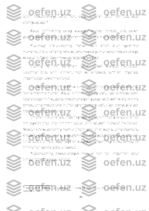 talqini   presuppozitsiya   uchun   ham,   aktual   bo‘linish   uchun   ham   juda   katta
ahamiyatga ega. 47
Aktual   bo‘linishning   asosiy   xususiyati   shundan   iboratki,   unda   asosan
gapning mazmun jihatdan taqsimlanishini ko‘rishimiz mumkin bo‘ladi.
Yuqoridagi   tilshunoslarning   fikridan   kelib   chiqib   shuni   aytishimiz
mumkinki, tilshunoslikning rema va tema mavzusiga munosabati presuppozitsiya
va actual bo‘linish degan mavzuga kelganda kesishadi. 
Ularning   har   biri   ikkinchisini   taqozo   qilivchi   vositalar   hisoblanadi.
Ualarning   fanda   tahlil   qilinishi,   matn   va   kontekstda   ko‘rilishi   birgalikda
o‘rganiladigan uzvlar hisoblanadi.
Bu   haqida   Usmonjon   Raximov   tomonidan   olib   borilgan   tadqiqot   ishlarida
ham ko‘rishimiz mumkin. Aktual bo‘linish mantiqiy urg‘u olgan so‘zlarga qarab
belgilanadigan bo‘lsa, gapda presuppozitsiyani yuzaga keltiruvchi vosita ishtirok
etmasa, uning presuppozitsion jihati aynan mantiqiy urg‘u olgan qismga yoki gap
predikatiga qarab belgilanadi.
Umuman tilshunoslikda o‘rganilayotgan sohlar, bo‘limlar yoki guruhlar har
biri   qaysidir   jihati   bilan   bir-birini   taqozo   qilib   keluvchi   hodisalar   hisoblanadi.
Masalan so‘z va gaplarning mazmun jihatini tahlil qilish vaqtida uning pragmatik,
sintaksik,   semantik,   leksik,   yoki   grammatik   xususiyatlari   bir-biriga   bog‘langan
holda   tadqiq   qilinadi.   Agar   qaysidir   xususiyati     o‘rganilmay   qolsa,   demak,   bu
bilimlar hali kemtikligicha qolaveradi. 
Yuklamalarning   pressupozitsiyasi   mavzusi   ham   hali   o‘rganilishi   zarur
bo‘lgan bilimlar sirasiga kiritiladi.
47
  Рахимов У. Э.  Ўзбек тилида юкламаларнинг прессупозицияси. Филол. Фан. Док.  DSc  ( дисс ) . – 
Самарқанд.:1994.
58 