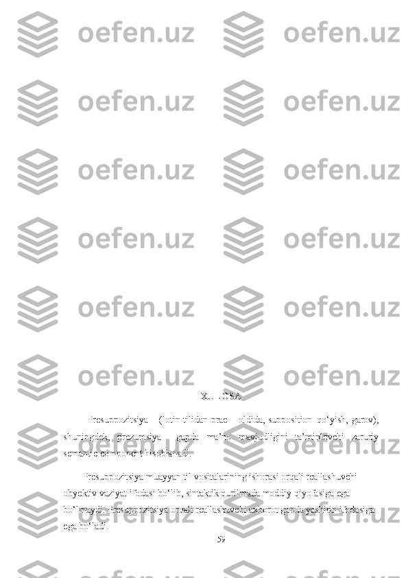  
XULOSA
Presuppozitsiya – (lotin tilidan prae – oldida, supposition–qo‘yish, garov),
shuningdek,   prezumsiya     gapda   ma’no   mavjudligini   ta’minlovchi   zaruriy
semantic component hisoblanadi.
Presuppozitsiya muayyan til vositalarining ishorasi orqali reallashuvchi 
obyektiv vaziyat ifodasi bo‘lib, sintaktik qurilmada moddiy qiyofasiga ega 
bo‘lmaydi. Presuppozitsiya orqali reallashuvchi axborot gapda yashirin ifodasiga 
ega bo‘ladi.
59 