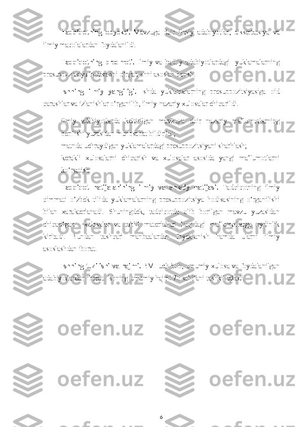 Tadqiqotning   obyekti.   Mavzuga   doir   ilmiy   adabiyotlar,   dissertatsiya   va
ilmiy maqolalardan foydalanildi.
Tadqiqotning   predmeti.   Ilmiy   va   badiiy   adabiyotlardagi     yuklamalarning
presuppozitsiya hodisasini o‘rganishni asoslab berish.
Ishning   ilmiy   yangiligi.   Ishda   yuklamalarning   presuppozitsiyasiga   oid
qarashlar va izlanishlar o‘rganilib, ilmiy-nazariy xulosalar chiqarildi. 
- ilmiy   adabiyotlarda   keltirilgan   mavzuga   doir   nazariy   ma’lumotlarning
berilishi yuzasidan munosabat bildirildi;
- matnda uchraydigan yuklamalardagi presuppozitsiyani sharhlash;
- kerakli   xulosalarni   chiqarish   va   xulosalar   asosida   yangi   ma’lumotlarni
ko‘rsatish.
Tadqiqot   natijalarining   ilmiy   va   amaliy   natijasi.   Tadqiqotning   ilmiy
qimmati   o‘zbek   tilida   yuklamalarning   presuppozitsiya   hodisasining   o‘rganilishi
bilan   xarakterlanadi.   Shuningdek,   tadqiqotda   olib   borilgan   mavzu   yuzasidan
chiqarilgan     xulosalar   va   tahlil   materiallari   haqidagi   ma’lumotlarga   oydinlik
kiritadi.   Bundan   tashqari   manbaalardan   foydalanish   hamda   ularni   ilmiy
asoslashdan iborat. 
Ishning tuzilishi va hajmi.   BMI uch bob, umumiy xulosa va foydalanilgan
adabiyotlardan iborat. Ishning umumiy hajmi 70 sahifani tashkil qiladi. 
6 