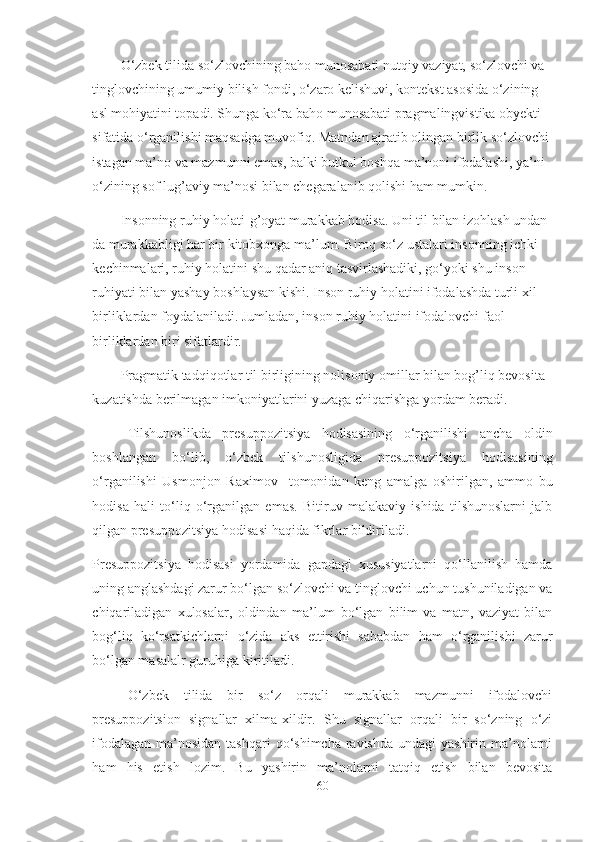 O‘zbek tilida so‘zlovchining baho munosabati nutqiy vaziyat, so‘zlovchi va 
tinglovchining umumiy bilish fondi, o‘zaro kelishuvi, kontekst asosida o‘zining 
asl mohiyatini topadi. Shunga ko‘ra baho munosabati pragmalingvistika obyekti 
sifatida o‘rganilishi maqsadga muvofiq. Matndan ajratib olingan birlik so‘zlovchi 
istagan ma’no va mazmunni emas, balki butkul boshqa ma’noni ifodalashi, ya’ni 
o‘zining sof lug’aviy ma’nosi bilan chegaralanib qolishi ham mumkin.
Insonning ruhiy holati-g’oyat murakkab hodisa. Uni til bilan izohlash undan-
da murakkabligi har bir kitobxonga ma’lum. Biroq so‘z ustalari insonning ichki 
kechinmalari, ruhiy holatini shu qadar aniq tasvirlashadiki, go‘yoki shu inson 
ruhiyati bilan yashay boshlaysan kishi. Inson ruhiy holatini ifodalashda turli xil 
birliklardan foydalaniladi. Jumladan, inson ruhiy holatini ifodalovchi faol 
birliklardan biri sifatlardir.
Pragmatik tadqiqotlar til birligining nolisoniy omillar bilan bog’liq bevosita 
kuzatishda berilmagan imkoniyatlarini yuzaga chiqarishga yordam beradi.
Tilshunoslikda   presuppozitsiya   hodisasining   o‘rganilishi   ancha   oldin
boshlangan   bo‘lib,   o ‘zbek   tilshunosligida   presuppozitsiya   hodisasining
o‘rganilishi   Usmonjon   Raximov     tomonidan   keng   amalga   oshirilgan,   ammo   bu
hodisa   hali   to‘liq   o‘rganilgan   emas.   Bitiruv   malakaviy   ishida   tilshunoslarni   jalb
qilgan presuppozitsiya hodisasi haqida fikrlar bildiriladi.
Presuppozitsiya   hodisasi   yordamida   gapdagi   xususiyatlarni   qo‘llanilish   hamda
uning anglashdagi zarur bo‘lgan so‘zlovchi va tinglovchi uchun tushuniladigan va
chiqariladigan   xulosalar,   oldindan   ma’lum   bo‘lgan   bilim   va   matn,   vaziyat   bilan
bog‘liq   ko‘rsatkichlarni   o‘zida   aks   ettirishi   sababdan   ham   o‘rganilishi   zarur
bo‘lgan masalalr guruhiga kiritiladi.
O‘zbek   tilida   bir   so‘z   orqali   murakkab   mazmunni   ifodalovchi
presuppozitsion   signallar   xilma-xildir.   Shu   signallar   orqali   bir   so‘zning   o‘zi
ifodalagan  ma’nosidan  tashqari  qo‘shimcha ravishda  undagi  yashirin ma’nolarni
ham   his   etish   lozim.   Bu   yashirin   ma’nolarni   tatqiq   etish   bilan   bevosita
60 