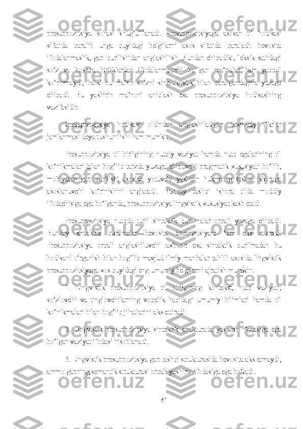 presuppozitsiya   sohasi   shug’ulllanadi.   Presuppozitsiyaga   asosan   til   hodisasi
sifatida   qaralib   unga   quyidagi   belgilarni   asos   sifatida   qaraladi:   bevosita
ifodalanmaslik,   gap   qurilishidan   anglashilish.   Bundan   chiqadiki,   leksik   sathdagi
so‘z   va   boshqa   birliklardan   ifodalanmoqchi   bo‘lgan   ma‘nolar   ham   yaqqol
ko‘rinmaydi,   balki   bu   ma’no   so‘zni   sinchikovlik   bilan   qaralgandagina   yuzaga
chiqadi.   Bu   yashirin   ma’noni   aniqlash   esa   presuppozitsiya   hodisasining
vazifasidir.
Presuppozitsiya   hodisasi   oldindan   anglashiladigan   taxminiy   fikrlar
jamlanmasi deya tushunilishi ham mumkin.
Presuppozitsiya   til   birligining   nutqiy   vaziyat   hamda   nutq   egalarining   til
ko‘nikmalari   bilan  bog’liq  tarzda  yuzaga   chiquvchi  pragmatik  xususiyati   bo‘lib,
mohiyatan   gap   qurilishi   asosida   yotuvchi   yashirin   hukmning   tashqi   ishoraga
asoslanuvchi   ko‘rinishini   anglatadi.   Bunday   tashqi   ishora   tilda   moddiy
ifodachisiga ega bo‘lganda, presuppozitsiya lingvistik xususiyat kasb etadi.
Presuppozitsiya   nutqda   turli   sintaktik   qurilmalar   orqali   yuzaga   chiqadi.
Bunday   sintaktik   qurilmalar   bevosita   propozitsiyani   ham   aks   ettiradi.
Presuppozitsiya   orqali   anglashiluvchi   axborot   esa   sintaktik   qurilmadan   bu
hodisani o‘rganish bilan bog’liq mavjud ilmiy manbalar tahlili asosida lingvistik
presuppozitsiyaga xos quyidagi eng umumiy belgilarni ajratish mumkin: 
1.   Lingvistik   presuppozitsiya   til   birligining   kontekst,   nutq   vaziyati,
so‘zlovchi   va   tinglovchilarning   voqelik   haqidagi   umumiy   bilimlari   hamda   til
ko‘nikmalari bilan bog’liq jihatlarini aks ettiradi. 
2.   Lingvistik   presuppozitsiya   sintaktik   strukturada   yashirin   ifodasiga   ega
bo’lgan vaziyat ifodasi hisoblanadi. 
3. Lingvistik presuppozitsiya gap tashqi strukturasida bevosita aks etmaydi,
ammo gapning semantik strukturasi orqali yashirin ifodasiga ega bo’ladi. 
61 