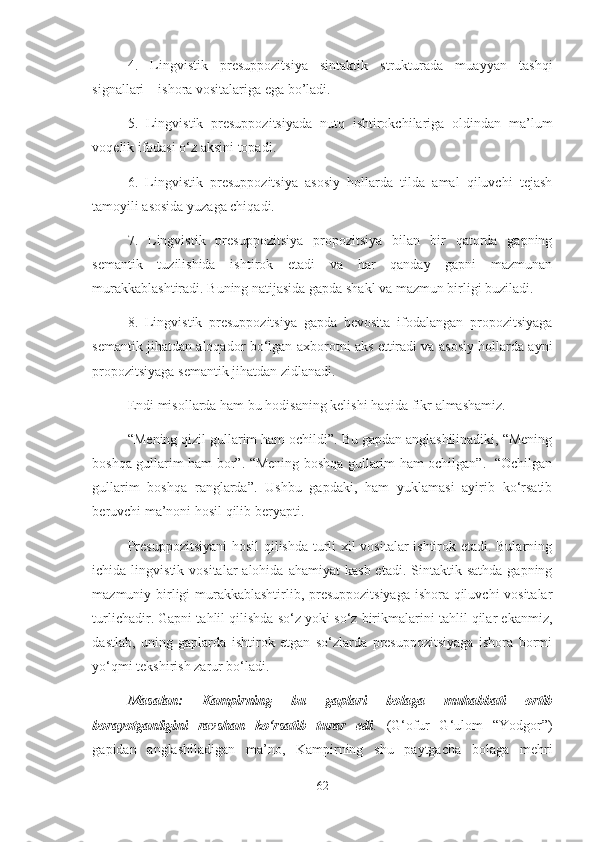 4.   Lingvistik   presuppozitsiya   sintaktik   strukturada   muayyan   tashqi
signallari – ishora vositalariga ega bo’ladi. 
5.   Lingvistik   presuppozitsiyada   nutq   ishtirokchilariga   oldindan   ma’lum
voqelik ifodasi o‘z aksini topadi. 
6.   Lingvistik   presuppozitsiya   asosiy   hollarda   tilda   amal   qiluvchi   tejash
tamoyili asosida yuzaga chiqadi.
7.   Lingvistik   presuppozitsiya   propozitsiya   bilan   bir   qatorda   gapning
semantik   tuzilishida   ishtirok   etadi   va   har   qanday   gapni   mazmunan
murakkablashtiradi. Buning natijasida gapda shakl va mazmun birligi buziladi. 
8.   Lingvistik   presuppozitsiya   gapda   bevosita   ifodalangan   propozitsiyaga
semantik jihatdan aloqador bo‘lgan axborotni aks ettiradi va asosiy hollarda ayni
propozitsiyaga semantik jihatdan zidlanadi.
Endi misollarda ham bu hodisaning kelishi haqida fikr almashamiz. 
“Mening qizil gullarim ham ochildi”. Bu gapdan anglashilinadiki, “Mening
boshqa gullarim ham bor”. “Mening boshqa gullarim ham ochilgan”.   “Ochilgan
gullarim   boshqa   ranglarda”.   Ushbu   gapdaki,   ham   yuklamasi   ayirib   ko‘rsatib
beruvchi ma’noni hosil qilib beryapti. 
Presuppozitsiyani  hosil qilishda turli xil vositalar ishtirok etadi. Bularning
ichida  lingvistik  vositalar  alohida  ahamiyat   kasb  etadi.  Sintaktik  sathda   gapning
mazmuniy birligi murakkablashtirlib, presuppozitsiyaga ishora qiluvchi vositalar
turlichadir. Gapni tahlil qilishda so‘z yoki so‘z birikmalarini tahlil qilar ekanmiz,
dastlab,   uning   gaplarda   ishtirok   etgan   so‘zlarda   presuppozitsiyaga   ishora   bormi
yo‘qmi tekshirish zarur bo‘ladi.
Masalan:   Kampirning   bu   gaplari   bolaga   muhabbati   ortib
borayotganligini   ravshan   ko‘rsatib   turar   edi .   (G‘ofur   G‘ulom   “Yodgor”)
gapidan   anglashiladigan   ma’no,   Kampirning   shu   paytgacha   bolaga   mehri
62 