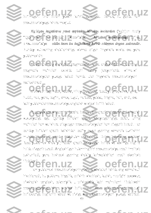 bo‘lmagan.   Endi   bolani   yaxshi   ko‘rib   qolmoqda.   Demak,   bu   gapda   ham
presuppozitsiyaga ishora mavjud. 
Yig‘ilgan   hujjatlarni   yana   qaytadan   ko‘zdan   kechirdim   (Nabijon   Boqiy
“Qatlnoma”).   Bu   gapdagi   propozitsiya   –   ko‘zdan   kechirganligi   bo‘lsa,
presuppozitsiya   –   oldin   ham   bu   hujjatlarni   ko‘rib   chiqqan   degan   xulosadir .
Bunday   xulosaning   shakllanishiga   xizmat   qilgan   lingvistik   vosita   esa   yana
yuklamasidir.
Yuklamalarning   ma’nolari   pragmatikaga   ko‘ra   anglashiladi   va   ularning
pragmatik   ma’nolari   asosida   turli   nutqiy   jarayonlarda   xilma-xil
presuppozitsiyalar   yuzaga   keladi   hamda   ular   lingvistik   presuppozitsiyani
reallashtiradi.
O‘zbek tilidagi  hatto,   hattoki,   nihoyat,   nahotki,   faqat,   yolg‘iz,   xolos, -gina,
huddi,   naq,   yana,   tag‘in,   emas,   tugul,   nafaqat,   yakka,   birgina,   hali,   endi,   esa
kabi yuklamalar presuppozitsiya anglatish vositasi bo‘lib   keladi. 
Faqat   yuklamasi   gapning   barcha   bo‘laklarini   ajratib,   chegaralab   ko‘rsatish
xususiyatiga   ega.   Qanday   bo‘lakni   ajratib   kelayotganligiga   qarab,   uning
ma’nolari ham va ishora qilayotgan presuppozitsiyalari ham o‘zgarib boradi. Har
qanday   bo‘lakni   ajratib   kelishidan   qat’iy   nazar   gapning   semantik   tuzilishini
murakkablashtiradi,   gapdan   ikki   hukm   anglashiladi.   Doimo   hukmning   xarakteri
faqat   yuklamasi   shakliy   jihatdan   ajratib   kelayotgan   bo‘lak   va   kesimga   bog‘liq
holda o‘zgarib turadi. Anglashilgan hukmning biri presuppozitsiya orqali implitsit
tushuniladi,   yana   boshqasi   gapning   shakliy   ko‘rsatkichlari   orqali   eksplitsit
ifodalaydi.
Ham yuklamasi  presuppozitsiyaning ishora vositalari  ichida eng sermahsuli
hisoblanadi,   bu   yuklama   birgalik,   qo‘shib   xisoblash,   kutish,   noto‘g‘ri   tasavvur;
o‘xshatish   tenglash,   takroriylik   ,   to‘siqsizlik   kabi   ma’nolarni   ifodalovchi
presuppozitsiyaga   ishora   vositasi   bo‘la   oladi.   Ham   yuklamasi   gapning   turli
bo‘laklariga   bog‘lanib   keladi   va   o‘ziga   xos   presuppozitsiyani   yuzaga   keltiradi.
63 