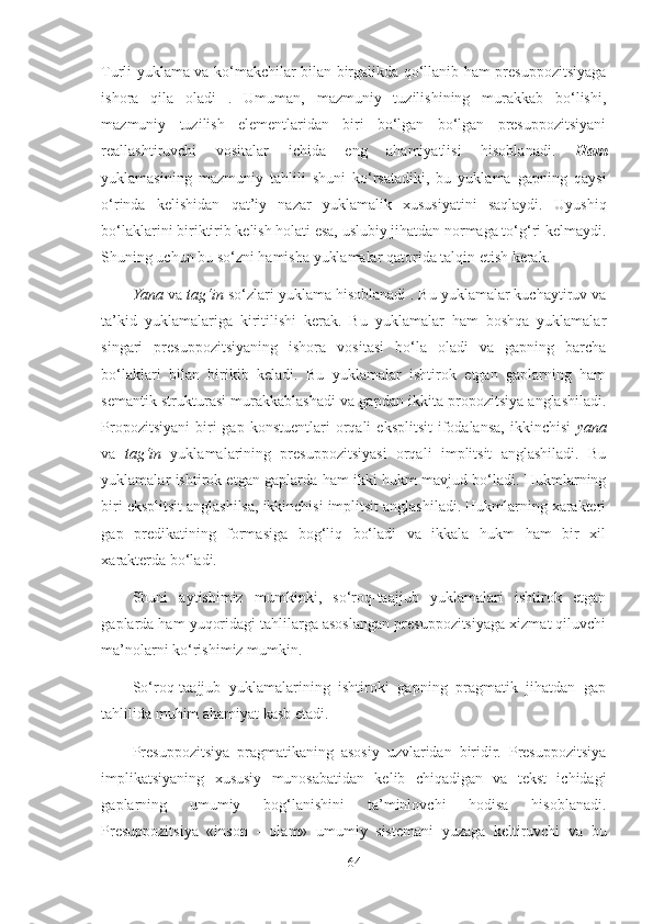 Turli yuklama va ko‘makchilar bilan birgalikda qo‘llanib ham presuppozitsiyaga
ishora   qila   oladi   .   Umuman,   mazmuniy   tuzilishining   murakkab   bo‘lishi,
mazmuniy   tuzilish   elementlaridan   biri   bo‘lgan   bo‘lgan   presuppozitsiyani
reallashtiruvchi   vositalar   ichida   eng   ahamiyatlisi   hisoblanadi.   Ham
yuklamasining   mazmuniy   tahlili   shuni   ko‘rsatadiki,   bu   yuklama   gapning   qaysi
o‘rinda   kelishidan   qat’iy   nazar   yuklamalik   xususiyatini   saqlaydi.   Uyushiq
bo‘laklarini biriktirib kelish holati esa, uslubiy jihatdan normaga to‘g‘ri kelmaydi.
Shuning uchun bu so‘zni hamisha yuklamalar qatorida talqin etish kerak.
Yana  va  tag‘in  so‘zlari yuklama hisoblanadi . Bu yuklamalar kuchaytiruv va
ta’kid   yuklamalariga   kiritilishi   kerak.   Bu   yuklamalar   ham   boshqa   yuklamalar
singari   presuppozitsiyaning   ishora   vositasi   bo‘la   oladi   va   gapning   barcha
bo‘laklari   bilan   birikib   keladi.   Bu   yuklamalar   ishtirok   etgan   gaplarning   ham
semantik strukturasi murakkablashadi va gapdan ikkita propozitsiya anglashiladi.
Propozitsiyani   biri  gap  konstuentlari  orqali   eksplitsit   ifodalansa,  ikkinchisi   yana
va   tag‘in   yuklamalarining   presuppozitsiyasi   orqali   implitsit   anglashiladi.   Bu
yuklamalar ishtirok etgan gaplarda ham ikki hukm mavjud bo‘ladi. Hukmlarning
biri eksplitsit anglashilsa, ikkinchisi implitsit anglashiladi. Hukmlarning xarakteri
gap   predikatining   formasiga   bog‘liq   bo‘ladi   va   ikkala   hukm   ham   bir   xil
xarakterda bo‘ladi.
Shuni   aytishimiz   mumkinki,   so‘roq-taajjub   yuklamalari   ishtirok   etgan
gaplarda ham yuqoridagi tahlilarga asoslangan presuppozitsiyaga xizmat qiluvchi
ma’nolarni ko‘rishimiz mumkin. 
So‘roq-taajjub   yuklamalarining   ishtiroki   gapning   pragmatik   jihatdan   gap
tahlilida muhim ahamiyat kasb etadi.
Presuppozitsiya   pragmatikaning   asosiy   uzvlaridan   biridir.   Presuppozitsiya
implikatsiyaning   xususiy   munosabatidan   kelib   chiqadigan   va   tekst   ichidagi
gaplarning   umumiy   bog‘lanishini   ta’minlovchi   hodisa   hisoblanadi.
Presuppozitsiya   «inson   -   olam»   umumiy   sistemani   yuzaga   keltiruvchi   va   bu
64 