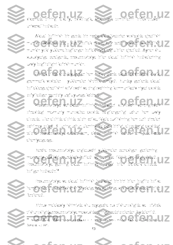 sistemada   tilning   falsafiy,   psixologik,   sotsiologik   tomonlarini   birlashtiruvchi
universal hodisadir.
Aktual   bo‘linish   bir   gapda   bir   necha   aktualizatorlar   vositasida   ajratilishi
mumkin.   Masalan,   urg‘u   olgan   bo‘lak   pauza,   so‘z   tartibi   yordamida   ajratilishi
mumkin yoki yuklama bog‘langan bo‘lak logik urg‘u bilan ajratiladi. Aynan shu
xususiyatiga   qaralganda,   presuppozitsiya   bilan   aktual   bo‘linish   hodisalarining
uzviy bog‘liqligini ko‘rish mumkin.
O‘zbek   tilida   shunday   gaplar   ham   borki,   ularda   aktuallashtiruvchi   leksik-
grammatik   vositalar   –   yuklamalar   ishtirok   etmaydi.   Bunday   gaplarda   aktual
bo‘laklarga ajratilishni so‘zlovchi va tinglovchining kommunikativ niyati asosida
qo‘yiladigan mantiqiy urg‘u yuzaga keltiradi.
Presuppozitsiya   va   aktual   bo‘linish   hodisalari   so‘zlovchi   va   tinglovchi
o‘rtasidagi   mazmuniy   munosabat   asosida   belgilanganligi   uchun   ham   uzviy
aloqada. Ular  alohida-alohida talqin etilsa, ikkala tuzilishning ham  turli  qirralari
ochilmay qoladi. SHuning uchun ularning dialektik birligi, aloqadorigi asosidagi
talqini   presuppozitsiya   uchun   ham,   aktual   bo‘linish   uchun   ham   juda   katta
ahamiyatga ega.
Barcha   presuppozitsiya   anglatuvchi   yuklamalar   qatnashgan   gaplarning
mazmuniy   tuzilishi   murakkab   bo‘ladi   va   hamisha   ikki   hukm   anglashiladi.
Presuppozitsiya   gapning   aktual   bo‘linish   hodisasi   bilan   dialektik   aloqada
bo‘lgan hodisadir. 48
Presuppozitsiya   va   aktual   bo‘linish   hodisalari   bir-biri   bilan   bog‘liq   bo‘lsa
ham alohida-alohida tekshirish obyektiga ega va o‘ziga xos ishora vositalari bilan
farqlanadi.
Bitiruv   malakaviy   ishimizda   shu   paytgacha   rus   tilshunosligida   va     o‘zbek
tilshunosligida presuppozitsiya mavzusida qilingan tadqiqotlardan foydalanildi. 
48
  Рахимов   У.   Э.     Ўзбек   тилида   юкламаларнинг   прессупозицияси.   Филол.   Фан.   Док.   DSc   ( дисс ) .   –
Самарқанд.:1994.
65 