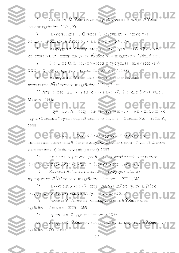 6. Содиқова. М. Ўзбек тилида кучайтирув воситалари. // Ўзбек 
тили ва адабиёти. 1974., №1. 
7. Рахматуллаев Ш. Юнусов. Р. Семемаларнинг семантик 
боғланиш масаласи. // Ўзбек тили ва адабиёти. 1974., №1. 
8. Маҳмудов Н. Прессупозиция ва гап; Нурмонов А. Кўмакчили 
конструкциялар прессупозицияси.  //Ўзбек тили ва адабиёти . 1986. ,  6-сон.
9. Степанов Ю.С. Семиотическая структура языка. «Известия АН 
СССР». Серия литературы и языка.  Том-32,   вып.:4. 1983.
10. Маҳмудов Н. Ўзбек тили синтаксисининг долзарб 
масалалари. //Ўзбек тили ва адабиёти.  1990 ., 2-сон.
11. Арутюнова Н.Д. Типы языковых значений. Оценка события. Факт. 
Москва.: 1988.
12. Наумова Л. А.  Пресуппозиции в логике и лингвистике . Сборник 
трудов Самарской гуманитарной академии. Вып. 5. – Самара: Изд – во СаГА,
1998.
13. С т р о с о н П .Ф. Идентифицирующая референция и 
истинностное значение // Новое в зарубежной лингвистике. Вып. 13. Логика
и лингвистика (Проблемы референции). 1982.
14. Р а с с е л Б. Дескрипции // Новое в зарубежной лингвистике. 
Вып. 13. Логика и лингвистика (Проблемы референции). 1982 .
15. Ҳакимов М. Тагмаъно ва тагбилим хусусида баъзи 
мулоҳазалар. // Ўзбек тили ва адабиёти. - Тошкент.: 2001., №1.
16. Раҳимов У. Лисоний пресуппозиция. Айюб Ғулом ва ўзбек 
тилшунослиги: Илмий мақолалар тўп. - Тошкент. :  2004.
17. Раҳимов У. Тагмаъно ва пресуппозиция // Ўзбек тил ва 
адабиёти. - Тошкент.: 2005. - №5 .
18. Ғ уломов А. Содда гап. Тошкент. 1955. 
19. Бозаров   О.   Ў збек   тилининг   юклама   категорияси.   // Ў збек   тили
адабиёти. 1977. 2-сон .
67 