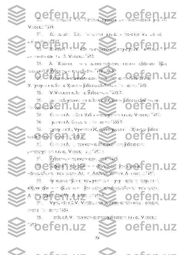 20. Виноградов   В.В.   История   русских   лингвистических   учений.
М осква . :  1978.
21. Канцельсон   С.Д.   Типология   языка   и   речевое   мышление.   –
Л e нинград.:  1972. 
22. Хомский   Н.   «Синтактические   структуры».   «Новые   в
лингвистике». Вып.2. М осква.:  1962 .  
23. А.   Хожиев.   –гина   элементиформа   ясовчи   аффикси   бўла
оладими?  //  Ўзбек тили ва адабиёти. 1978., №-5.
24. Ў збек тили грамматикаси. I-том. Т ошкент.:  1975. 579-б; 
У.Турсунов ва бош қ.   Ҳ озирги  ў збек адабий тили. Т ошкент.:  1975. 
25. М.Мирзаев ва бош қ .  Ў збек тили. 1975 й .
26. Ш.Шоабдурахмонов ва бош қ . // Ҳ озирги  ў збек адабий тили». 
Тошкент.:  1980 .
27. Кононов А.Н. Сов. Узб. Литературного языка. М осква . :  1960.
28. Ғ уломов А. Содда гап. Тошкент .:  1955 й.
29. Турсунов У., Мухторов Ж, Ра ҳ матуллаев Ш.  Ҳ озирги  ў збек 
адабий тили. Тошкент. :  1975 й .
30. Кононов А.Н. Грамматика современного  ў збекского 
литературного языка. Москва – Л. :  1960 г .
31. Ў збек тили грамматикаси. I том. 1975.
32. Расулов Р. Ҳам сўзининг қўлланилиш ўринлари ва 
ифодалайдиган маънолари. АДПИ. Асарлар. VII том. Андижон.: 1961 .
33. Бу   ҳақида   тўлиқ     маълумот   олиш   учун   қаранг:   Расулов   Р.
«Ҳам»   сўзининг   қўлланилиш   ўринлари   ва   ифодалайдиган   маънолари.
АГПИ, Труды. Том VII. Андижон.: 1961 й.
34. Муталибов С.М. Морфология ва лексика тарихидан  қ ис қ ача 
очерк. Т ошкент.:  1959 .
35. Шербак А.М. Грамматика староузбекского языка.  Москва.:  
1962.
68 
