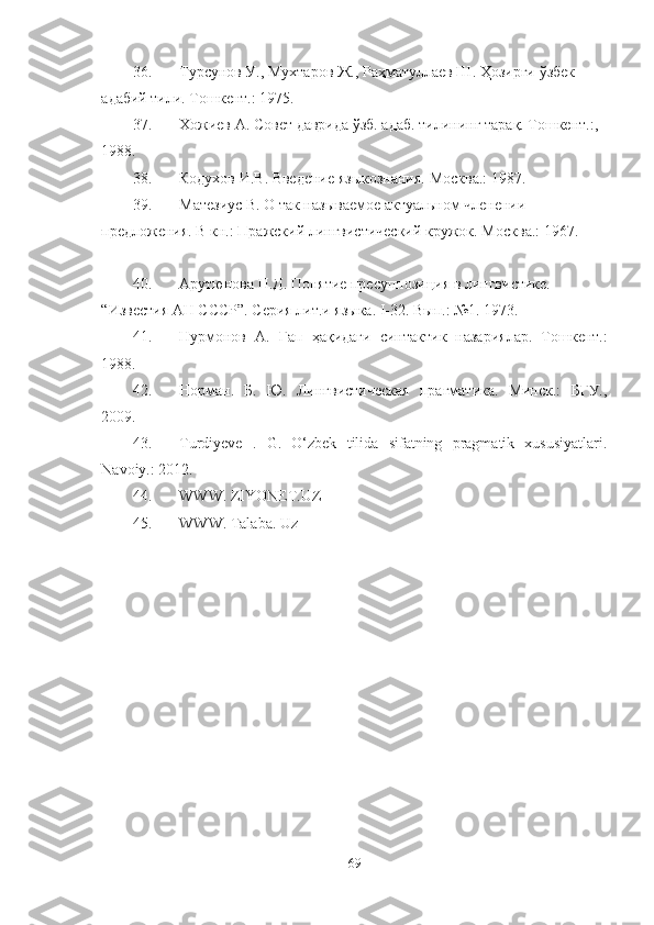 36. Турсунов У., Мухтаров Ж., Ра ҳ матуллаев Ш.  Ҳ озирги  ў збек 
адабий тили. Т ошкент.:  1975 .
37. Х ожиев А. Совет даврида  ў зб. адаб. тилининг тара қ . Т ошкент.:,  
1988.
38. Кодухов И.В. Введение языкознания. М осква.:  1987 .
39. Матезиус В. О так называемое актуальном членении 
предложения. В кн.: Пражский лингвистический кружок. М осква.:  1967. 
40. Арутюнова Н.Д. Понятие пресуппозиция в лингвистике. 
“Известия АН СССР”. Серия лит.и языка. I-32. Вып.: №1. 1973.
41. Нурмонов   А.   Гап   ҳақи даги   синтактик   назариялар.   Т ошкент.:
1988.
42. Норман.   Б.   Ю.   Лингвистическая   прагматика.   Минск.:   БГУ.,
2009.
43. Turdiyeve   .   G.   O‘zbek   tilida   sifatning   pragmatik   xususiyatlari.
Navoiy.: 2012. 
44. WWW. ZIYONET.UZ
45. WWW. Talaba. Uz
 
    
69 