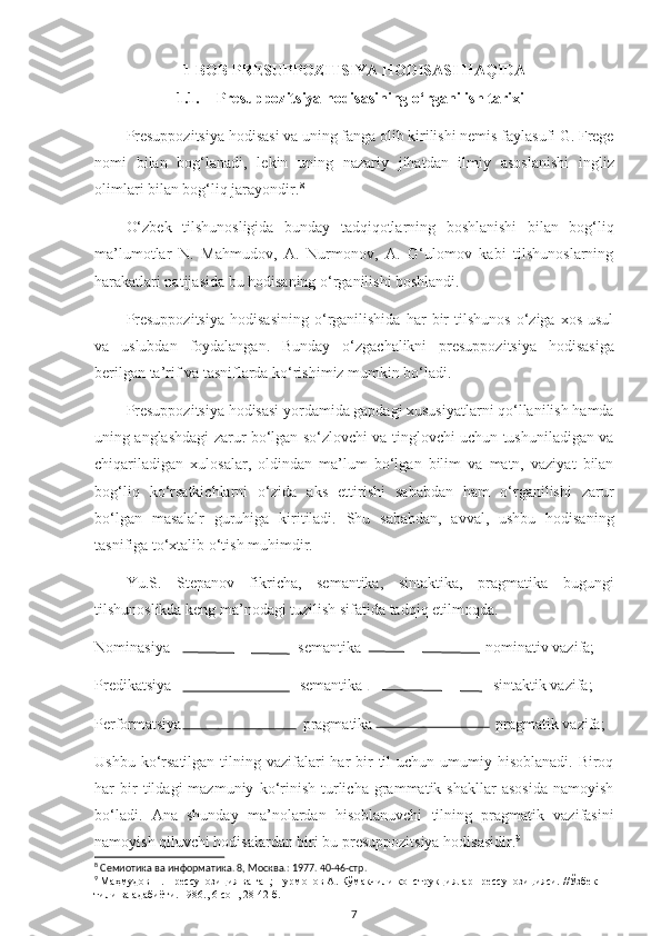 1-BOB PRESUPPOZITSIYA HODISASI HAQIDA
1.1. Presuppozitsiya hodisasining o‘rganilish tarixi
Presuppozitsiya hodisasi va uning fanga olib kirilishi nemis faylasufi G. Frege
nomi   bilan   bog‘lanadi,   lekin   uning   nazariy   jihatdan   ilmiy   asoslanishi   ingliz
olimlari bilan bog‘liq jarayondir. 8
 
O‘zbek   tilshunosligida   bunday   tadqiqotlarning   boshlanishi   bilan   bog‘liq
ma’lumotlar   N.   Mahmudov,   A.   Nurmonov,   A.   G‘ulomov   kabi   tilshunoslarning
harakatlari natijasida bu hodisaning o‘rganilishi boshlandi. 
Presuppozitsiya   hodisasining   o‘rganilishida   har   bir   tilshunos   o‘ziga  xos   usul
va   uslubdan   foydalangan.   Bunday   o‘zgachalikni   presuppozitsiya   hodisasiga
berilgan ta’rif va tasniflarda ko‘rishimiz mumkin bo‘ladi. 
Presuppozitsiya hodisasi yordamida gapdagi xususiyatlarni qo‘llanilish hamda
uning anglashdagi zarur bo‘lgan so‘zlovchi va tinglovchi uchun tushuniladigan va
chiqariladigan   xulosalar,   oldindan   ma’lum   bo‘lgan   bilim   va   matn,   vaziyat   bilan
bog‘liq   ko‘rsatkichlarni   o‘zida   aks   ettirishi   sababdan   ham   o‘rganilishi   zarur
bo‘lgan   masalalr   guruhiga   kiritiladi.   Shu   sababdan,   avval,   ushbu   hodisaning
tasnifiga to‘xtalib o‘tish muhimdir. 
Yu.S.   Stepanov   fikricha,   semantika,   sintaktika,   pragmatika   bugungi
tilshunoslikda keng ma’nodagi tuzilish sifatida tadqiq etilmoqda.
Nominasiya                                 semantika                                nominativ vazifa;
Predikatsiya  semantika sintaktik vazifa;
Performatsiya     pragmatika    pragmatik vazifa;
Ushbu ko‘rsatilgan tilning vazifalari  har  bir  til  uchun  umumiy hisoblanadi.  Biroq
har   bir   tildagi   mazmuniy   ko‘rinish   turlicha   grammatik  shakllar   asosida   namoyish
bo‘ladi.   Ana   shunday   ma’nolardan   hisoblanuvchi   tilning   pragmatik   vazifasini
namoyish qiluvchi hodisalardan biri bu presuppozitsiya hodisasidir. 9
 
8
  Семиотика ва информатика. 8, Москва.: 1977. 40-46-стр.
9
  Маҳмудов Н. Прессупозиция ва гап; Нурмонов А. Кўмакчили конструкциялар прессупозицияси.  //Ўзбек 
тили ва адабиёти . 1986. ,  6-сон, 28-42-б.
7 