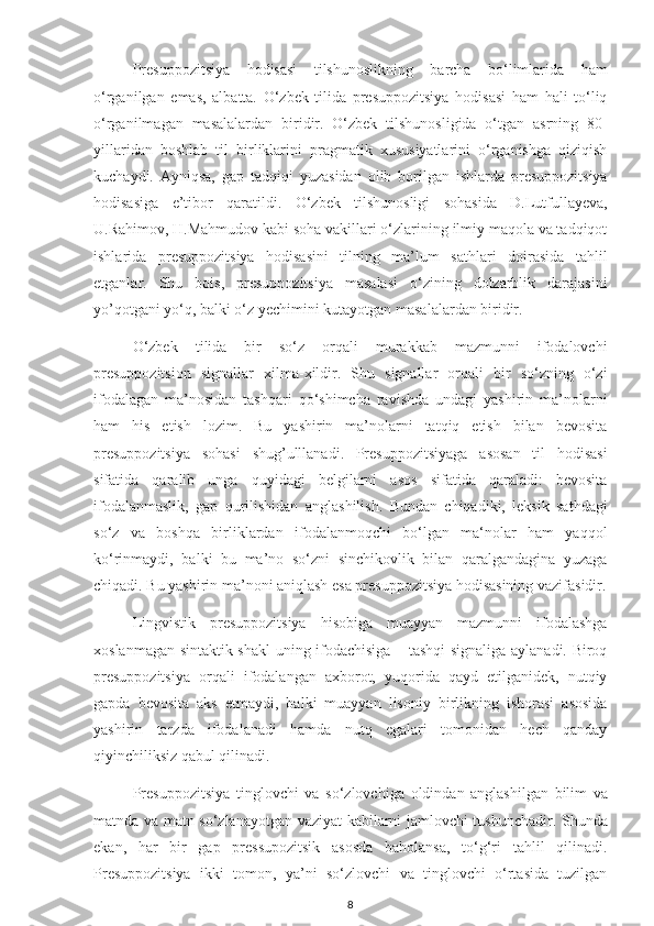 Presuppozitsiya   hodisasi   tilshunoslikning   barcha   bo‘limlarida   ham
o‘rganilgan   emas,   albatta.   O‘zbek   tilida   presuppozitsiya   hodisasi   ham   hali   to‘liq
o‘rganilmagan   masalalardan   biridir.   O‘zbek   tilshunosligida   o‘tgan   asrning   80-
yillaridan   boshlab   til   birliklarini   pragmatik   xususiyatlarini   o‘rganishga   qiziqish
kuchaydi.   Ayniqsa,   gap   tadqiqi   yuzasidan   olib   borilgan   ishlarda   presuppozitsiya
hodisasiga   e’tibor   qaratildi.   O‘zbek   tilshunosligi   sohasida   D.Lutfullayeva,
U.Rahimov, H.Mahmudov kabi soha vakillari o‘zlarining ilmiy maqola va tadqiqot
ishlarida   presuppozitsiya   hodisasini   tilning   ma’lum   sathlari   doirasida   tahlil
etganlar.   Shu   bois,   presuppozitsiya   masalasi   o‘zining   dolzarblik   darajasini
yo’qotgani yo‘q, balki o‘z yechimini kutayotgan masalalardan biridir.
O‘zbek   tilida   bir   so‘z   orqali   murakkab   mazmunni   ifodalovchi
presuppozitsion   signallar   xilma-xildir.   Shu   signallar   orqali   bir   so‘zning   o‘zi
ifodalagan   ma’nosidan   tashqari   qo‘shimcha   ravishda   undagi   yashirin   ma’nolarni
ham   his   etish   lozim.   Bu   yashirin   ma’nolarni   tatqiq   etish   bilan   bevosita
presuppozitsiya   sohasi   shug’ulllanadi.   Presuppozitsiyaga   asosan   til   hodisasi
sifatida   qaralib   unga   quyidagi   belgilarni   asos   sifatida   qaraladi:   bevosita
ifodalanmaslik,   gap   qurilishidan   anglashilish.   Bundan   chiqadiki,   leksik   sathdagi
so‘z   va   boshqa   birliklardan   ifodalanmoqchi   bo‘lgan   ma‘nolar   ham   yaqqol
ko‘rinmaydi,   balki   bu   ma’no   so‘zni   sinchikovlik   bilan   qaralgandagina   yuzaga
chiqadi. Bu yashirin ma’noni aniqlash esa presuppozitsiya hodisasining vazifasidir.
Lingvistik   presuppozitsiya   hisobiga   muayyan   mazmunni   ifodalashga
xoslanmagan sintaktik shakl uning ifodachisiga – tashqi signaliga aylanadi. Biroq
presuppozitsiya   orqali   ifodalangan   axborot,   yuqorida   qayd   etilganidek,   nutqiy
gapda   bevosita   aks   etmaydi,   balki   muayyan   lisoniy   birlikning   ishorasi   asosida
yashirin   tarzda   ifodalanadi   hamda   nutq   egalari   tomonidan   hech   qanday
qiyinchiliksiz qabul qilinadi.
Presuppozitsiya   tinglovchi   va   so ‘zlovchiga   oldindan   anglashilgan   bilim   va
matnda va matn so‘zlanayotgan vaziyat kabilarni jamlovchi tushunchadir. Shunda
ekan,   har   bir   gap   pressupozitsik   asosda   baholansa,   to‘g‘ri   tahlil   qilinadi.
Presuppozitsiya   ikki   tomon,   ya’ni   so‘zlovchi   va   tinglovchi   o‘rtasida   tuzilgan
8 