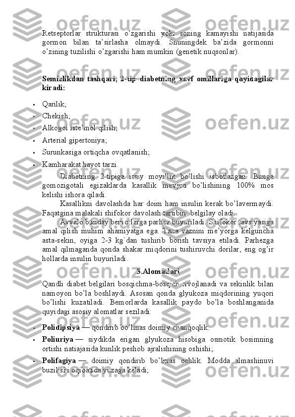 Retseptorlar   strukturasi   o’zgarishi   yoki   soning   kamayishi   natijasida
gormon   bilan   ta’sirlasha   olmaydi.   Shuningdek   ba’zida   gormonni
o’zining tuzilishi o’zgarishi ham mumkin (genetik nuqsonlar).
Semizlikdan   tashqari,   2-tip   diabetning   xavf   omillariga   quyidagilar
kiradi:
 Qarilik;
 Chekish;
 Alkogol iste’mol qilish;
 Arterial gipertoniya;
 Surunkasiga ortiqcha ovqatlanish;
 Kamharakat hayot tarzi.
Diabetning   2-tipiga   irsiy   moyillik   bo’lishi   isbotlangan.   Bunga
gomozigotali   egizaklarda   kasallik   mavjud   bo’lishining   100%   mos
kelishi ishora qiladi.
Kasallikni davolashda har doim ham insulin kerak bo’lavermaydi.
Faqatgina malakali shifokor davolash tartibini belgilay oladi.
Avvalo bunday bemorlarga parhez buyuriladi. Shifokor tavsiyasiga
amal   qilish   muhim   ahamiyatga   ega.   Tana   vaznini   me’yorga   kelguncha
asta-sekin,   oyiga   2-3   kg`dan   tushirib   borish   tavsiya   etiladi.   Parhezga
amal  qilmaganda   qonda shakar  miqdorini   tushiruvchi  dorilar,   eng og’ir
hollarda insulin buyuriladi.
3.Alomatlari
Qandli   diabet   belgilari   bosqichma-bosqich   rivojlanadi   va   sekinlik   bilan
namoyon   bo’la   boshlaydi.   Asosan   qonda   glyukoza   miqdorining   yuqori
bo’lishi   kuzatiladi.   Bemorlarda   kasallik   paydo   bo’la   boshlanganida
quyidagi asosiy alomatlar seziladi:
 Polidipsiya   — qondirib bo’lmas doimiy chanqoqlik.
 Poliuriya   —   siydikda   erigan   glyukoza   hisobiga   osmotik   bosimning
ortishi natiajasida kunlik peshob ajralishining oshishi;.
 Polifagiya   —   doimiy   qondirib   bo’lmas   ochlik.   Modda   almashinuvi
buzilishi oqibatida yuzaga keladi; 