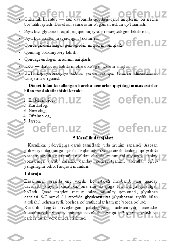  Glikemik   kuzatuv   —   kun   davomida   qondagi   qand   miqdorini   bir   necha
bor tahlil qilish.  Davolash samarasini o’rganish uchun qo’llaniladi;
 Siydikda glyukoza, oqsil, oq qon hujayralari mavjudligini tekshirish;
 Siydikda atseton mavjudligini tekshirish;
 Qonda glikolizlangan gemoglobin miqdorini aniqlash;
 Qonning biokimyoviy tahlili;
 Qondagi endogen insulinni aniqlash;
 EKG   — diabet oqibatida miokard ko’rgan zararni aniqlash;
 UTT,   kapilyaroskopiya   kabilar   yordamida   qon   tomirlar   shikastlanish
darajasini o’rganish.
Diabet bilan kasallangan barcha bemorlar quyidagi mutaxassislar
bilan maslahatlashishi kerak:
1. Endokrinolog;
2. Kardiolog;
3. Nevrolog;
4. Oftalmolog;
5. Jarroh.
5.Kasallik darajalari
    Kasallikni   jiddiyligiga   qarab   tasniflash   juda   muhim   sanaladi.   Asosan
glikemiya   darajasiga   qarab   farqlanadi.   Darajalanish   tashxis   qo’yishda
yordam beradi va asoratlarni oldini olishda muhim rol o’ynaydi. Tibbiy
yozuvlarga   qarab   kasallik   qanday   kechayotganini,   asoratlar   og’ir-
yengilligini bilib, farqlash mumkin.
1-daraja
Kasallanish   orasida   eng   yaxshi   ko’rsatkich   hisobanib,   har   qanday
davolash   jarayoni   kasallikni   ana   shu   darajaga   tushirishga   qaratilgan
bo’ladi.   Qand   miqdori   insulin   bilan   butunlay   qoplanadi,   glyukoza
darajasi   6-7   mmol   /   l   atrofida,   glyukozuriya   (glyukozani   siydik   bilan
ajralishi) uchramaydi, boshqa ko’rsatkichlar ham me’yorda bo’ladi.
Kasallik   fonida   rivojlangan   patologiyalar   uchramaydi,   asoratlar
kuzatilmaydi.   Bunday   natijaga   davolash   kursiga   to’liq   amal   qilish   va
parhez tutish yordamida erishiladi. 