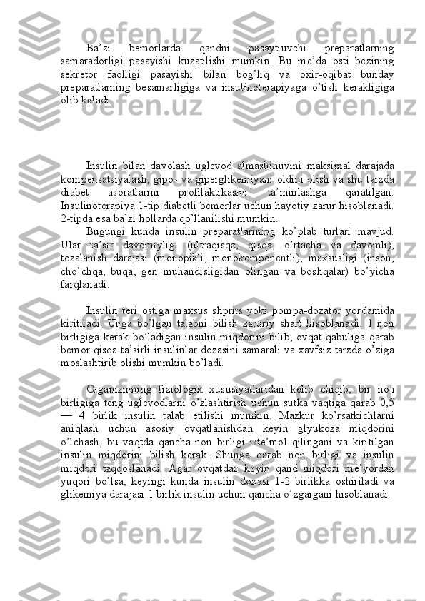 Ba’zi   bemorlarda   qandni   pasaytiuvchi   preparatlarning
samaradorligi   pasayishi   kuzatilishi   mumkin.   Bu   me’da   osti   bezining
sekretor   faolligi   pasayishi   bilan   bog’liq   va   oxir-oqibat   bunday
preparatlarning   besamarligiga   va   insulinoterapiyaga   o’tish   kerakligiga
olib keladi. 
Insulin   bilan   davolash   uglevod   almashinuvini   maksimal   darajada
kompensatsiyalash, gipo- va giperglikemiyani oldini olish va shu tarzda
diabet   asoratlarini   profilaktikasini   ta’minlashga   qaratilgan.
Insulinoterapiya 1-tip diabetli bemorlar uchun hayotiy zarur hisoblanadi.
2-tipda esa ba’zi hollarda qo’llanilishi mumkin.
Bugungi   kunda   insulin   preparatlarining   ko’plab   turlari   mavjud.
Ular   ta’sir   davomiyligi   (ultraqisqa,   qisqa,   o’rtacha   va   davomli),
tozalanish   darajasi   (monopikli,   monokomponentli),   maxsusligi   (inson,
cho’chqa,   buqa,   gen   muhandisligidan   olingan   va   boshqalar)   bo’yicha
farqlanadi.
Insulin   teri   ostiga   maxsus   shprits   yoki   pompa-dozator   yordamida
kiritiladi.   Unga   bo’lgan   talabni   bilish   zaruriy   shart   hisoblanadi.   1   non
birligiga  kerak bo’ladigan insulin  miqdorini bilib,  ovqat qabuliga qarab
bemor qisqa ta’sirli insulinlar dozasini samarali va xavfsiz tarzda o’ziga
moslashtirib olishi mumkin bo’ladi.
Organizmning   fiziologik   xususiyatlaridan   kelib   chiqib,   bir   non
birligiga   teng   uglevodlarni   o’zlashtirish   uchun   sutka   vaqtiga   qarab   0,5
—   4   birlik   insulin   talab   etilishi   mumkin.   Mazkur   ko’rsatkichlarni
aniqlash   uchun   asosiy   ovqatlanishdan   keyin   glyukoza   miqdorini
o’lchash,   bu   vaqtda   qancha   non   birligi   iste’mol   qilingani   va   kiritilgan
insulin   miqdorini   bilish   kerak.   Shunga   qarab   non   birligi   va   insulin
miqdori   taqqoslanadi.   Agar   ovqatdan   keyin   qand   miqdori   me’yordan
yuqori   bo’lsa,   keyingi   kunda   insulin   dozasi   1-2   birlikka   oshiriladi   va
glikemiya darajasi 1 birlik insulin uchun qancha o’zgargani hisoblanadi. 