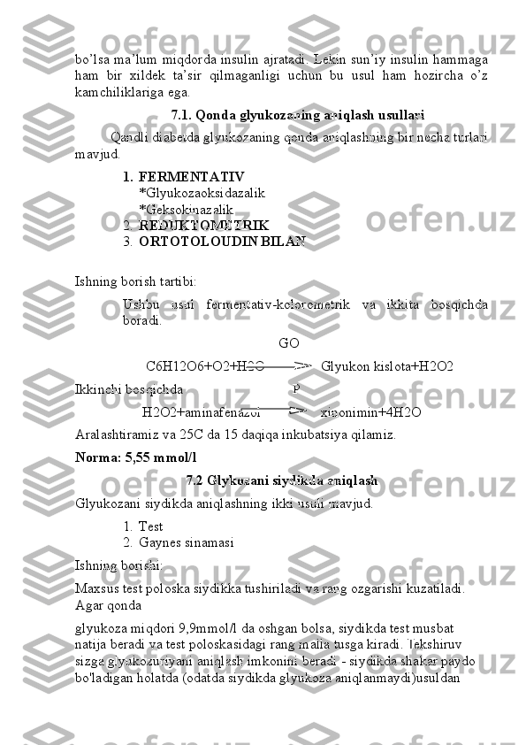 bo’lsa ma’lum miqdorda insulin ajratadi. Lekin sun’iy insulin hammaga
ham   bir   xildek   ta’sir   qilmaganligi   uchun   bu   usul   ham   hozircha   o’z
kamchiliklariga ega.
7.1. Qonda glyukozaning aniqlash usullari
  Qandli diabetda glyukozaning qonda aniqlashning bir necha turlari
mavjud.
1. FERMENTATIV 
*Glyukozaoksidazalik
*Geksokinazalik
2. REDUKTOMETRIK
3. ORTOTOLOUDIN BILAN
Ishning borish tartibi:
Ushbu   usul   fermentativ-kolorometrik   va   ikkita   bosqichda
boradi. 
                                            GO
                    C6H12O6+O2+H2O Glyukon kislota+H2O2
Ikkinchi bosqichda                               P
                   H2O2+aminafenazol xinonimin+4H2O
Aralashtiramiz va 25C da 15 daqiqa inkubatsiya qilamiz.
Norma: 5,55 mmol/l
7.2 Glykozani siydikda aniqlash
Glyukozani siydikda aniqlashning ikki usuli mavjud.
1. Test 
2. Gaynes sinamasi
Ishning borishi: 
Maxsus test poloska siydikka tushiriladi va rang ozgarishi kuzatiladi. 
Agar qonda 
glyukoza miqdori 9,9mmol/l da oshgan bolsa, siydikda test musbat 
natija beradi va test poloskasidagi rang malla tusga kiradi.  T ekshiruv 
sizga glyukozuriyani aniqlash imkonini beradi - siydikda shakar paydo 
bo'ladigan holatda (odatda siydikda glyukoza aniqlanmaydi)usuldan  