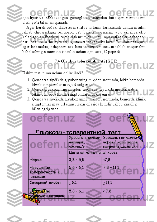 qobiliyatidir.   Glikatlangan   gemoglobin   tomirdan   bitta   qon   namunasini
olish yo'li bilan aniqlanadi.
Agar kerak bo'lsa, diabetes mellitus turlarini tashxislash uchun insulin
ishlab   chiqaradigan   oshqozon   osti   bezi   hujayralarini   yo'q   qilishga   olib
keladigan antikorlarni tekshirish mumkin: insulinga antikorlar, oshqozon
osti   bezi   beta   hujayralari,   glutamat   dekarboksilaza.   Bundan   tashqari,
agar ko'rsatilsa, oshqozon osti bezi tomonidan insulin ishlab chiqarishni
baholashingiz mumkin (insulin uchun qon testi, C-peptid)
7.4 Glyukoz tolerantlik testi (GTT)
Ushbu test  nima uchun qollaniladi?:
1. Qonda va siydikda glyukozaning miqdori normada, lekin bemorda 
klinik simptomlar mavjud bolganda
2. Qonda glyukozaning miqdori normada, siydikda musbat natija, 
lekin bemorda klinik simptomlar mavjud emas
3. Qonda va siydikda glyukozaning miqdori normada, bemorda klinik
simptomlar mavjud emas, lekin oilasida kimdir ushbu kasallik 
bilan ogriganda  