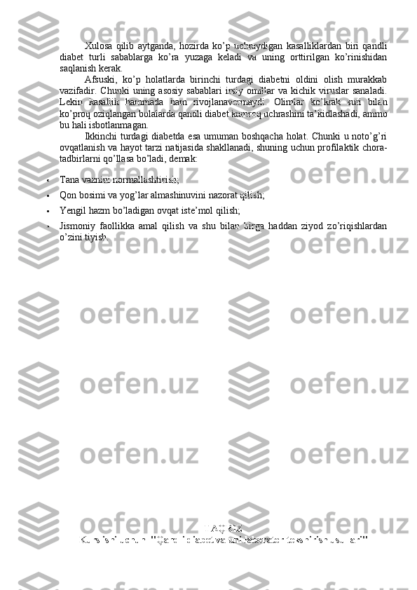 Xulosa   qilib   aytganda,   hozirda   ko’p   uchraydigan   kasalliklardan   biri   qandli
diabet   turli   sabablarga   ko’ra   yuzaga   keladi   va   uning   orttirilgan   ko’rinishidan
saqlanish kerak.
Afsuski,   ko’p   holatlarda   birinchi   turdagi   diabetni   oldini   olish   murakkab
vazifadir.  Chunki   uning  asosiy   sabablari  irsiy  omillar  va   kichik   viruslar  sanaladi.
Lekin   kasallik   hammada   ham   rivojlanavermaydi.   Olimlar   ko’krak   suti   bilan
ko’proq oziqlangan bolalarda qandli diabet kamroq uchrashini ta’kidlashadi, ammo
bu hali isbotlanmagan.
Ikkinchi turdagi diabetda esa umuman boshqacha holat. Chunki u noto’g’ri
ovqatlanish va hayot tarzi natijasida shakllanadi, shuning uchun profilaktik chora-
tadbirlarni qo’llasa bo’ladi, demak:
 Tana vaznini normallashtirish;
 Qon bosimi va yog’lar almashinuvini nazorat qilish;
 Yengil hazm bo’ladigan ovqat iste’mol qilish;
 Jismoniy   faollikka   amal   qilish   va   shu   bilan   birga   haddan   ziyod   zo’riqishlardan
o’zini tiyish.
TAQRIZ 
Kurs ishi uchun  "Qandli diabet va uni laborator tekshirish usullari" 