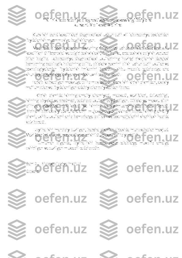 "Klinik laboratoriya diagnostikasi" mutaxassisligi bo'yicha
kursant  Melikova Munira
        Kurs ishi qand kasalliklari diagnostikasi uchun turli xil laboratoriya testlaridan
foydalanish muammosiga bag'ishlangan.
          Maqolada o'rganilayotgan mavzuning dolzarbligi uchun asoslar keltirilgan. Bu
kasallikni differentsial va to'g'ri tashxislash, iloji bo'lsa, erta tashxis qo'yish zarurati
bilan   bog'liq.   Laboratoriya   diagnostikasi   usullarining   hozirgi   rivojlanish   darajasi
bemorning patologik holatining to'liq, ob'ektiv rasmini olish uchun turli usullar va
texnologiyalardan   foydalanish   imkonini   beradi.   Ushbu   maqola   tadqiqotga   ana
shunday integratsiyalashgan yondashuvni taqdim etadi.
     Tarkib ko'rsatilgan mavzuga to'liq mos keladi. Kurs ishi kirish qismidan, asosiy
ma’lumotlar va foydalanilgan adabiyotlar ro yxatidan iborat.ʻ
          Kirish   qismida   ishning   amaliy   ahamiyati,   maqsadi,   vazifalari,   dolzarbligi,
ishning obyekti va predmeti, tadqiqot usullari qayd etilgan. Ob'ekt va mavzu e'lon
qilingan   mavzuga   mos   keladi   va   ishning   asosiy   muammolarini   ochib   beradi.
Birinchi bob asosiy tushunchalarni  mujassamlaydi. Ikkinchi bobda ishning amaliy
qismi, ushbu usullarni aniq bemorlarga qo'llash va test natijalarini sharhlash haqida
so'z boradi.
         Loyiha ishi  mantiqiy tuzilgan, barcha qismlar o'rtasida  munosabatlar  mavjud.
Vazifalar hal qilindi, maqsadlarga erishildi, mavzu to‘liq yoritildi.
          Umuman   olganda,   loyiha   ishi   barcha   zarur   talablarga   muvofiq   amalga
oshirilgan va tuzilgan mustaqil tadqiqotdir.
SamDU Biotexnologiya instituti 
dotsenti
____________________________ 