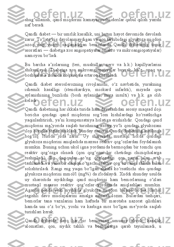 shug ullanish, qand miqdorini kamaytiruvchi dorilar qabul qilish yaxshiʻ
naf beradi.
Qandli diabet — bir umrlik kasallik, uni butun hayot davomida davolash
zarur. To lato kis davolanmaydigan va qon tarkibidagi glyukoza miqdori	
ʻ ʻ
uzoq   vaqt   yuqori   saqlanadigan   bemorlarda   Qandli   diabetning   tomir
asoratlari — diabetga xos angiopatiyalar (makro va mikroangiopatiyalar)
namoyon bo ladi.	
ʻ
Bu   barcha   a zolarning   (teri,   muskullar,   nerv   va   h.k.)   kapillyarlarini
ʼ
shikastlaydi.   Diabetga   xos   mikroangiopatiyalar   buyrak,   ko z,   oyoq   va	
ʻ
boshqalar a zolarda ko proq va ertaroq kuzatiladi.	
ʼ ʻ
Qandli   diabet   ateroslerozning   rivojlanishi,   o z   navbatida,   yurakning	
ʻ
ishemik   kasalligi   (stenokardiya,   miokard   infarkti),   miyada   qon
aylanishining   buzilishi   (bosh   aylanishi,   miya   insulti)   va   h.k.   ga   olib
keladi.
Qandli diabetning har ikkala turida ham davolashdan asosiy maqsad iloji
boricha   qondagi   qand   miqdorini   sog lom   kishilardagi   ko rsatkichga	
ʻ ʻ
yaqinlashtirish,  ya ni kompensatsiya holatiga erishishdir.  Qondagi qand	
ʼ
miqdorini   me yorida   saqlab   turishning   asosiy   yo li   qondagi   glyukozani	
ʼ ʻ
iloji boricha teztez aniklash; bunday nazorat Qandli diabetning insulinga
bog liq   1turida   juda   zarur.   Uy   sharoitida   mustaqil   holda   qondagi	
ʻ
glyukoza miqdorini aniqlashda maxsus reaktiv qog ozlardan foydalanish	
ʻ
mumkin. Buning uchun ukol igna yordamida barmoqdan bir tomchi qon
reaktiv   qog ozga   olinadi   (qon   qog ozni   bir   chetidagi   chiziqchalarga	
ʻ ʻ
tushiriladi).   Bir   daqiqadan   so ng   qog ozdagi   qon   paxta   bilan   artib	
ʻ ʻ
tashlanadi va yana bir daqiqa o tgach, reaktiv qog oz rangi shkala bilan
ʻ ʻ
solishtiriladi.   Rangi   eng   yaqin   bo lgan   shkala   ko rsatkichi   shu   qondagi	
ʻ ʻ
glyukoza miqdorini mmol/l (mg%) da ifodalaydi. Xuddi shunday usulda
uy   sharoitida   siydikdagi   qand   miqdorini   ham   bemorlarning   o zlari	
ʻ
mustaqil   maxsus   reaktiv   qog ozlar   yordamida   aniqlashlari   mumkin.	
ʻ
Agarda   qonda   yoki   siydikda   glyukoza   miqdori   baland   bo lsa,   darhol	
ʻ
tegishli   davo   muolajalarini   amalga   oshirish   lozim.   Bulardan   tashqari,
bemorlar   tana   vaznlarini   ham   haftada   bir   marotaba   nazorat   qilishlari
hamda   uni   o z   bo yi,   yoshi   va   kasbiga   mos   bo lgan   me yorda   saqlab	
ʻ ʻ ʻ ʼ
turishlari kerak.
Qandli   diabetda   davo   har   bir   bemorning   umumiy   ahvoli,   kasallik
alomatlari,   qon,   siydik   tahlili   va   boshqalarga   qarab   tayinlanadi,   u 