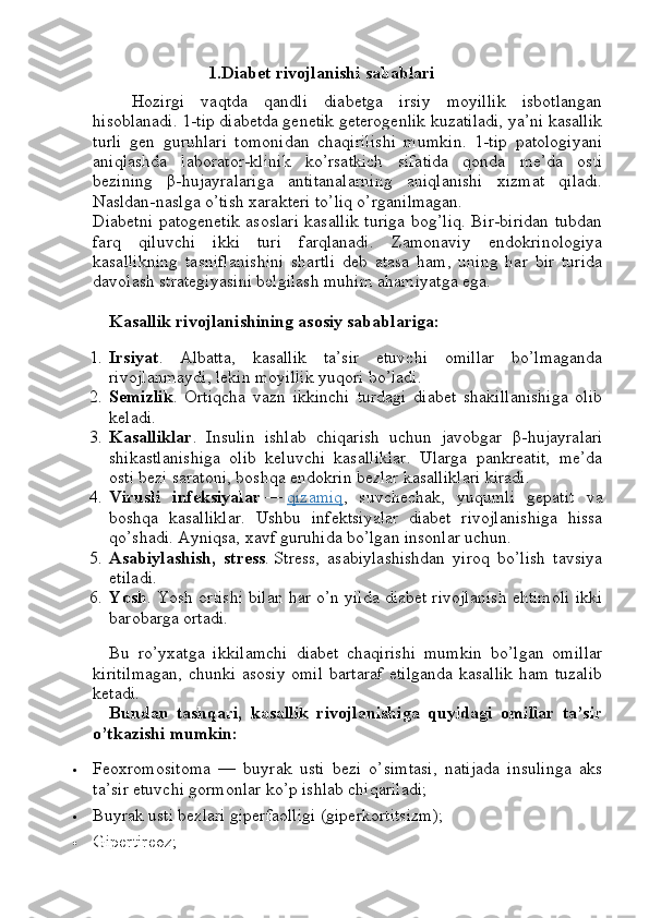 1.Diabet rivojlanishi sabablari
Hozirgi   vaqtda   qandli   diabetga   irsiy   moyillik   isbotlangan
hisoblanadi. 1-tip diabetda genetik geterogenlik kuzatiladi, ya’ni kasallik
turli   gen   guruhlari   tomonidan   chaqirilishi   mumkin.   1-tip   patologiyani
aniqlashda   laborator-klinik   ko’rsatkich   sifatida   qonda   me’da   osti
bezining   β -hujayralariga   antitanalarning   aniqlanishi   xizmat   qiladi.
Nasldan-naslga o’tish xarakteri to’liq o’rganilmagan.
Diabetni patogenetik asoslari kasallik turiga bog’liq. Bir-biridan tubdan
farq   qiluvchi   ikki   turi   farqlanadi.   Zamonaviy   endokrinologiya
kasallikning   tasniflanishini   shartli   deb   atasa   ham,   uning   har   bir   turida
davolash strategiyasini belgilash muhim ahamiyatga ega.
Kasallik rivojlanishining asosiy sabablariga:
1. Irsiyat .   Albatta,   kasallik   ta’sir   etuvchi   omillar   bo’lmaganda
rivojlanmaydi, lekin moyillik yuqori bo’ladi.
2. Semizlik .   Ortiqcha   vazn   ikkinchi   turdagi   diabet   shakillanishiga   olib
keladi.
3. Kasalliklar .   Insulin   ishlab   chiqarish   uchun   javobgar   β -hujayralari
shikastlanishiga   olib   keluvchi   kasalliklar.   Ularga   pankreatit,   me’da
osti bezi saratoni, boshqa endokrin bezlar kasalliklari kiradi.
4. Virusli   infeksiyalar   —   qizamiq ,   suvchechak,   yuqumli   gepatit   va
boshqa   kasalliklar.   Ushbu   infektsiyalar   diabet   rivojlanishiga   hissa
qo’shadi. Ayniqsa, xavf guruhida bo’lgan insonlar uchun.
5. Asabiylashish,   stress .   Stress,   asabiylashishdan   yiroq   bo’lish   tavsiya
etiladi.
6. Yosh . Yosh ortishi bilan har o’n yilda diabet rivojlanish ehtimoli ikki
barobarga ortadi.
Bu   ro’yxatga   ikkilamchi   diabet   chaqirishi   mumkin   bo’lgan   omillar
kiritilmagan,  chunki asosiy omil  bartaraf etilganda kasallik ham tuzalib
ketadi.
Bundan   tashqari,   kasallik   rivojlanishiga   quyidagi   omillar   ta’sir
o’tkazishi mumkin:
 Feoxromositoma   —   buyrak   usti   bezi   o’simtasi,   natijada   insulinga   aks
ta’sir etuvchi gormonlar ko’p ishlab chiqariladi;
 Buyrak usti bezlari giperfaolligi (giperkortitsizm);
 Gipertireoz; 