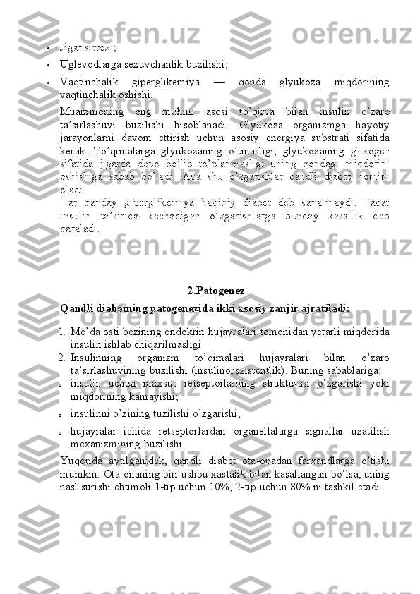  Jigar sirrozi ;
 Uglevodlarga sezuvchanlik buzilishi;
 Vaqtinchalik   giperglikemiya   —   qonda   glyukoza   miqdorining
vaqtinchalik oshishi.
Muammoning   eng   muhim   asosi   to’qima   bilan   insulin   o’zaro
ta’sirlashuvi   buzilishi   hisoblanadi.   Glyukoza   organizmga   hayotiy
jarayonlarni   davom   ettirish   uchun   asosiy   energiya   substrati   sifatida
kerak.   To’qimalarga   glyukozaning   o’tmasligi,   glyukozaning   glikogen
sifatida   jigarda   depo   bo’lib   to’planmasligi   uning   qondagi   miqdorini
oshishiga   sabab   bo’ladi.   Ana   shu   o’zgarishlar   qandli   diabet   nomini
oladi.
Har   qanday   giperglikemiya   haqiqiy   diabet   deb   sanalmaydi.   Faqat
insulin   ta’sirida   kechadigan   o’zgarishlarga   bunday   kasallik   deb
qaraladi.
2.Patogenez
Qandli diabetning patogenezida ikki asosiy zanjir ajratiladi:
1. Me’da osti bezining endokrin hujayralari tomonidan yetarli miqdorida
insulin ishlab chiqarilmasligi.
2. Insulinning   organizm   to’qimalari   hujayralari   bilan   o’zaro
ta’sirlashuvining buzilishi (insulinorezistentlik).  Buning sabablariga:
o insulin   uchun   maxsus   retseptorlarning   strukturasi   o’zgarishi   yoki
miqdorining kamayishi;
o insulinni o’zining tuzilishi o’zgarishi;
o hujayralar   ichida   retseptorlardan   organellalarga   signallar   uzatilish
mexanizmining buzilishi.
Yuqorida   aytilganidek,   qandli   diabet   ota-onadan   farzandlarga   o’tishi
mumkin. Ota-onaning biri ushbu xastalik bilan kasallangan bo’lsa, uning
nasl surishi ehtimoli 1-tip uchun 10%, 2-tip uchun 80% ni tashkil etadi. 