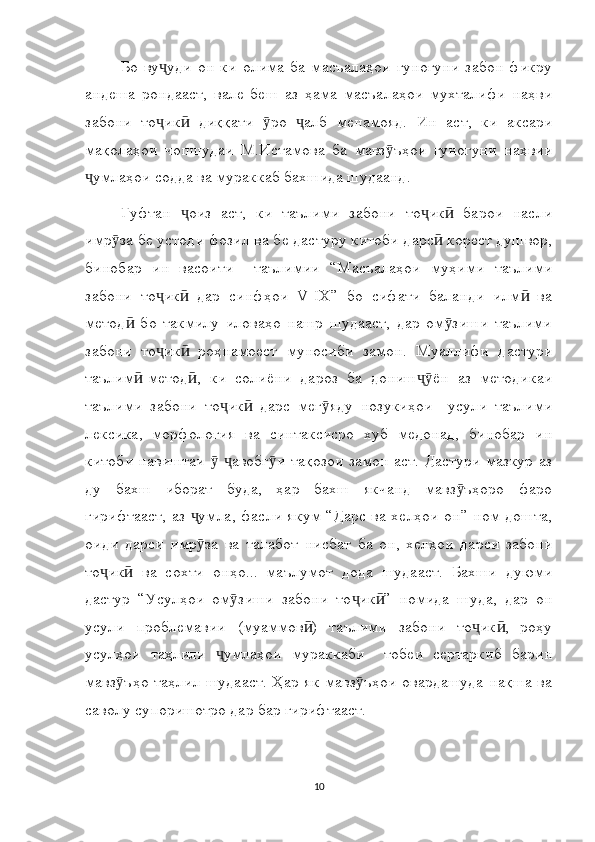 Бо   ву уди   он   ки   олима   ба   масъалаҳои   гуногуни   забон   фикруҷ
андеша   рондааст,   вале   беш   аз   ҳама   масъалаҳои   мухталифи   наҳви
забони   то ик   диққати   ро   алб   менамояд.   Ин   аст,   ки   аксари
ҷ ӣ ӯ ҷ
мақолаҳои   чопшудаи   М.Истамова   ба   мавз ъҳои   гуногуни   наҳвии	
ӯ
умлаҳои содда ва мураккаб бахшида шудаанд.	
ҷ
Гуфтан   оиз   аст,   ки   таълими   забони   то ик   барои   насли	
ҷ ҷ ӣ
имр за бе устоди фозил ва бе дастуру китоби дарс  корест душвор,	
ӯ ӣ
бинобар   ин   васоити     таълимии   “Масъалаҳои   муҳими   таълими
забони   то ик   дар   синфҳои   V-IX”   бо   сифати   баланди   илм   ва	
ҷ ӣ ӣ
метод   бо   такмилу   иловаҳо   нашр   шудааст,   дар   ом зиши   таълими	
ӣ ӯ
забони   то ик   роҳнамоест   муносиби   замон.   Муаллифи   дастури	
ҷ ӣ
таълим -метод ,   ки   солиёни   дароз   ба   дониш ён   аз   методикаи	
ӣ ӣ ҷӯ
таълими   забони   то ик   дарс   мег яду   нозукиҳои     усули   таълими	
ҷ ӣ ӯ
лексика,   морфология   ва   синтаксисро   хуб   медонад,   бинобар   ин
китоби навиштаи    авобг и тақозои замон аст. Дастури мазкур аз
ӯ ҷ ӯ
ду   бахш   иборат   буда,   ҳар   бахш   якчанд   мавз ъҳоро   фаро	
ӯ
гирифтааст, аз  умла, фасли якум “Дарс ва хелҳои он” ном дошта,	
ҷ
оиди   дарси   имр за   ва   талабот   нисбат   ба   он,   хелҳои   дарси   забони
ӯ
то ик   ва   сохти   онҳо...   маълумот   дода   шудааст.   Бахши   дуюми	
ҷ ӣ
дастур   “Усулҳои   ом зиши   забони   то ик ”   номида   шуда,   дар   он	
ӯ ҷ ӣ
усули   проблемавии   (муаммов )   таълими   забони   то ик ,   роҳу	
ӣ ҷ ӣ
усулҳои   таҳлили   умлаҳои   мураккаби     тобеи   сертаркиб   барин	
ҷ
мавз ъҳо таҳлил шудааст. Ҳар як  мавз ъҳои овардашуда  нақша ва	
ӯ ӯ
саволу супоришотро дар бар гирифтааст.
10 