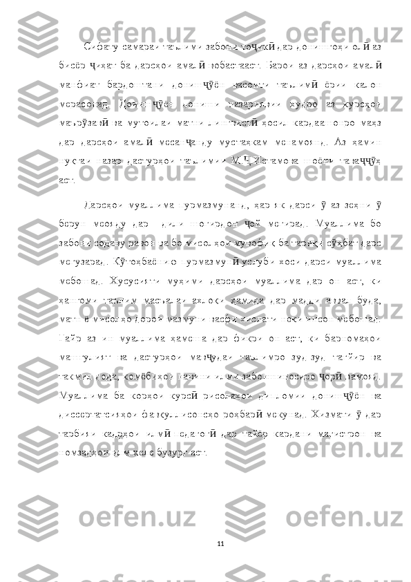 Сифату самараи таълими забони то ик  дар донишгоҳи ол  азҷ ӣ ӣ
бисёр  иҳат   ба   дарсҳои   амал   вобастааст.   Барои   аз   дарсҳои   амал	
ҷ ӣ ӣ
манфиат   бардоштани   дониш ён   васоити   таълим   ёрии   калон	
ҷӯ ӣ
мерасонад.   Дониш ён   дониши   назариявии   худро   аз   курсҳои	
ҷӯ
маър зав   ва   мутоилаи   матни   лингвист   ҳосил   кардаашонро   маҳз	
ӯ ӣ ӣ
дар   дарсҳои   амал   месан анду   мустаҳкам   менамоянд.   Аз   ҳамин	
ӣ ҷ
нуқтаи   назар   дастурҳои   таълимии   М. .Истамова   шоёни   тава ҳ	
Ҷ ҷҷӯ
аст.
Дарсҳои   муаллима   пурмазмунанд,   ҳар   як   дарси     аз   зеҳни  	
ӯ ӯ
берун   меояду   дар     дили   шогирдон   ой   мегирад.   Муаллима   бо	
ҷ
забони содаву равон ва бо мисолҳои мувофиқ ба тариқи с ҳбат дарс	
ӯ
мегузарад. К тоҳбаёнию пурмазмун  услуби  хоси  дарси  муаллима	
ӯ ӣ
мебошад.   Хусусияти   муҳими   дарсҳои   муаллима   дар   он   аст,   ки
ҳангоми   таълим   масъалаи   ахлоқи   ҳамида   дар   мадди   аввал   буда,
матн ё мисолҳо дорои мазмуни васфи хислати неки инсон мебошад.
Ғайр   аз   ин   муаллима   ҳамеша   дар   фикри   он   аст,   ки   барномаҳои
машғулият   ва   дастурҳои   мав удаи   таълимро   зуд-зуд   тағйир   ва	
ҷ
такмил дода, комёбиҳои навини илми забоншиносиро  ор  намояд.	
ҷ ӣ
Муаллима   ба   корҳои   курс   рисолаҳои   дипломии   дониш ён   ва	
ӣ ҷӯ
диссертатсияҳои  фавқуллисонсҳо  роҳбар  мекунад.  Хизмати    дар	
ӣ ӯ
тарбияи   кадрҳои   илм -педагог   дар   тайёр   кардани   магистрон   ва	
ӣ ӣ
номзадҳои илм хеле бузург аст.
11 