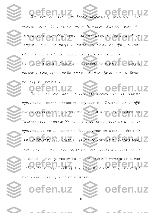 Ҳар   бор   ки   сухан   дар   бораи   маънавияту   камолоти   шахс
меравад,   беихтиёр   суханҳои   устод   умъақул   Ҳамроев   зери   г шҶ ӯ
садо   медиҳад,   ки   <<...Тамоми   занҳои   факултет   бояд   аз   ойтем
намуна   гиранд...>>   мегуянд.   Устод   <<   ойтем   >>   г ён,   олимаи	
ӯ
забоншинос, зани бомаърифат, номзоди илми филология, дотсенти
Донишгоҳи давлатии Самарқанд Марҳабат Истамоваро дар назарие
медоранд. Оре, муаллима бо тамоми паҳл ҳои фаъолияташон барои	
ӯ
мо намунаи иборатанд.
Худро   хушбахттарин   инсон   меҳисобам,   ки   маър заҳои	
ӯ
муаллимаи   азизро   бевосита   шунидаам.   Солҳои   дониш	
ҷӯӣ
муаллимаи азиз аз фанҳои << Забоншинос  ва фанҳои таби  >>, <<	
ӣ ӣ
Таърихи   забони   то ик   >>   таълим   медодаанд.   Дарси   аввалине,   ки	
ҷ ӣ
муаллима   ба   мо   аз   фанни   <<   Забоншинос   ва   фанҳои   таби   >>	
ӣ ӣ
гузашта   буданд,   чун   дир за   ҳан з   дар   хотирам   ҳаст.   Қиёфаи   зебо,	
ӯ ӯ
сару   либоси   муносиб,   қадаммониҳои   босавлат,   суханронии
ботамкин, шеваи гуфтор ва рафтори Марҳабат Истамова меҳрамро
нисбати   пешаи   муаллим   дучанд   кард   ва   то   ҳол   дар   дилам   орзуи
ӣ
мисли муаллима шуданро мепарварам.
18 