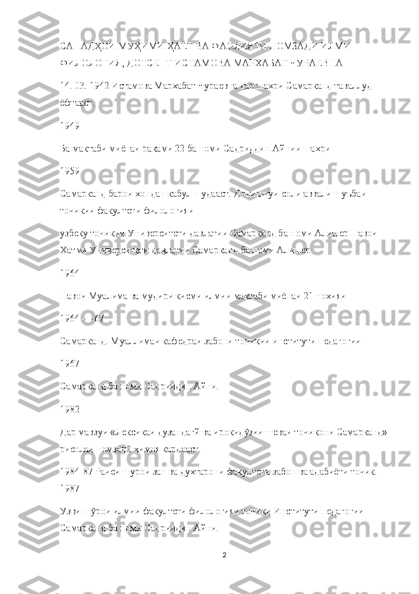 САНАДҲОИ МУҲИМИ ҲАЁТ ВА ФАОЛИЯТИ НОМЗАДИ ИЛМИ 
ФИЛОЛОГИЯ, ДОТСЕНТ ИСТАМОВА МАРХАБАТ ЧУРАЕВНА
14. 03. 1942 Истамова Мархабат Чураевна дар шахри Самарканд таваллуд 
ёфтааст.
1949
Ба мактаби миёнаи рақами 22 ба номи Садриддин Айнии шахри
1959
Самарканд барои хондан кабул шудааст. Донишчуи соли аввали шуъбаи 
точикии факултети филологияи
узбеку точикии Университети давлатии Самарканд ба номи Алишер Навои 
Хатми Университети давлатии Самарканд ба номи Алишер
1964
Навои Муалима ва мудири кисми илмии мактаби миёнаи 21 нохияи
1964 — 67
Самарканд. Муаллимаи кафедраи забони точикии институти педагогии
1967
Самарканд ба номи Садриддин Айни.
1982
Дар мавзуи «Лексикаи дузандагй ва ирокид зии шеваи точикони Самарканд»ӯ
рисолаи номзад  ҳимоя кардааст.	
ӣ
1984-87 Раиси шурои зан ва духтарони факултети забон ва адабиёти точик. 
1987
Узви ш рои илмии факултети филологияи точики Институти педагогии 	
ӯ
Самарканд ба номи Садриддин Айни.
2 