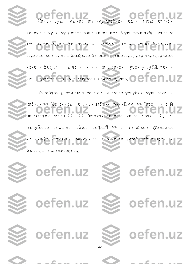 Саҳми   муаллима   дар   таълиму   тарбияи   насли   наврас   тарғиби
ахлоқи   неку   илму   дониш   хеле   калон   аст.   Муаллима   зиёда   аз   ним
аср   умри   худро   ба   таълиму   тарбияи   насли   наврас   бахшида,
тадқиқотҳои   илмии   бисёреро   ба   осмон   расонида,   дар   ҳдадориҳоиӯ
декани   факултет   ва   онишини   декан,   раиси   ш рои   услуб ,   раиси	
ҷ ӯ ӣ
зан - духтарони факултет адои вазифа кардаанд.
Китобҳои   дарс   ва   васоити   таълимию   услубии   муаллима   аз
ӣ
қабили << Методикаи таълими забони то ик  >>, << Забоншинос	
ҷ ӣ ӣ
ва   фанҳои   таби   >>,   <<   Таърихи   забони   адабии   то ик   >>,   <<	
ӣ ҷ
Услубиёти   таълими   забони   то ик   >>   аз   китобҳои   р имизии	
ҷ ӣ ӯ
дониш ёни   равияи   то икии   филология   ба   ҳисоб   рафта,   арзиши	
ҷӯ ҷ
баланди таълим  доранд.	
ӣ
20 