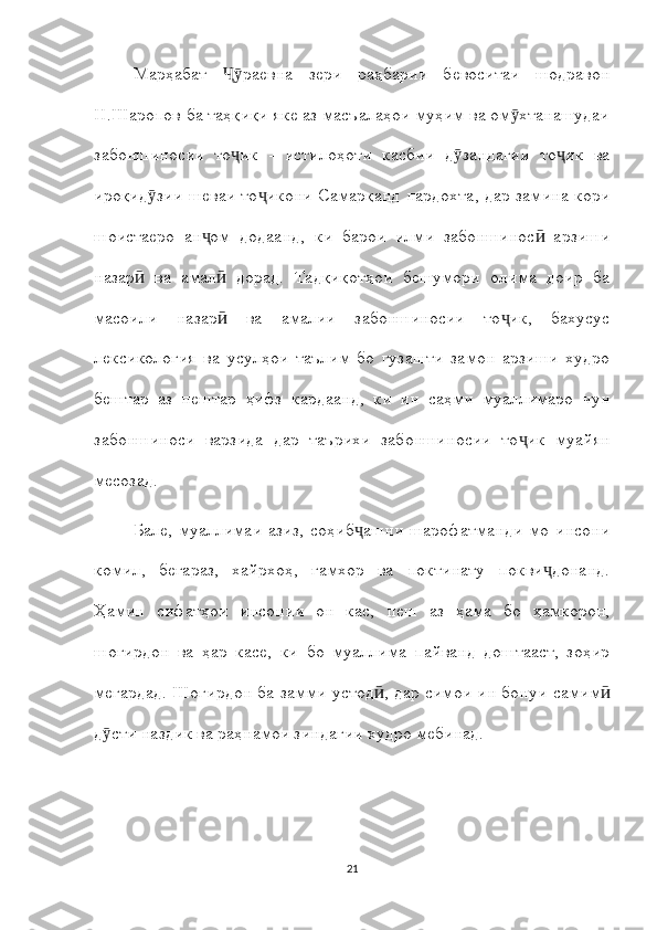 Марҳабат   раевна   зери   раҳбарии   бевоситаи   шодравонҶӯ
Н.Шаропов ба таҳқиқи яке аз масъалаҳои муҳим ва ом хтанашудаи	
ӯ
забоншиносии   то ик   -   истилоҳоти   касбии   д зандагии   то ик   ва	
ҷ ӯ ҷ
ироқид зии шеваи то икони Самарқанд пардохта, дар замина кори	
ӯ ҷ
шоистаеро   ан ом   додаанд,   ки   барои   илми   забоншинос   арзиши	
ҷ ӣ
назар   ва   амал   дорад.   Тадқиқотҳои   бешумори   олима   доир   ба	
ӣ ӣ
масоили   назар   ва   амалии   забоншиносии   то ик,   бахусус	
ӣ ҷ
лексикология   ва   усулҳои   таълим   бо   гузашти   замон   арзиши   худро
бештар   аз   пештар   ҳифз   кардаанд,   ки   ин   саҳми   муаллимаро   чун
забоншиноси   варзида   дар   таърихи   забоншиносии   то ик   муайян	
ҷ
месозад.
Бале,   муаллимаи   азиз,   соҳиб ашни   шарофатманди   мо   инсони	
ҷ
комил,   беғараз,   хайрхоҳ,   ғамхор   ва   поктинату   покви донанд.	
ҷ
Ҳамин   сифатҳои   инсонии   он   кас,   пеш   аз   ҳама   бо   ҳамкорон,
шогирдон   ва   ҳар   касе,   ки   бо   муаллима   пайванд   доштааст,   зоҳир
мегардад. Шогирдон ба замми устод , дар симои ин бонуи самим	
ӣ ӣ
д сти наздик ва раҳнамои зиндагии худро мебинад.	
ӯ
21 