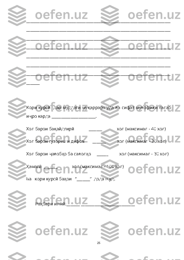 ___________________________________________________________________________
___________________________________________________________________________
___________________________________________________________________________
___________________________________________________________________________
___________________________________________________________________________
___________________________________________________________________________
___________________________________________________________________________
_______
Кори  курсӣ   дар  муддати  муқарраршуда  ва сифат  мувофи қ и талаб
и ҷ ро карда _______________________.
Хол барои бақайдгирӣ             _______             хол (максимал - 40 хол)
Хол барои гузориши дифоъ       _______          хол (максимал - 30 хол)
Хол барои ҷавобҳо ба саволҳо     ______          хол (максимал - 30 хол)
Ҳамагӣ  _______             хол (максимал - 100 хол)
Ба   кори курсӣ баҳои   “_______”  дода шуд.
Роҳбари илмӣ: _______ ____________________________  
25 
