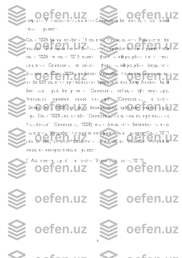 то икии Университети давлатии Самарқанд ба номи Алишер Навоҷ ӣ
таъин шудааст.
Соли 2006 ба муносибати 15 солагии Истиқлолияти  збекистон бо	
Ӯ
медали   "Истиқлолнинг   15   йиллиги"   мукофотонида   шудааст.   Аз
соли   2006   то   соли   2015   аъзои   ш рои   илм -услубии   Донишгоҳи	
ӯ ӣ
давлатии   Самарқанд   ва   раиси   ш рои   илм -услубии   факултети
ӯ ӣ
филология.   Соли   2008   дар   бораи   Марҳабат   Истамова   дар   рисолае,
ки ба 605 солагии муттафаккири бузурги Шарқ Хо а Аҳрори Вал	
ҷ ӣ
бахшида   шуда   бо   унвони   "Самарқанд   сайқали   р и   заминдур,	
ӯ
Маккадек   муаззам   ҳаққа   яқиндур"   (Самарқанд,   нашриёти
"Зарафшон",   2008)   аз   нашр   баромадааст,   рубрикаи   махсус   дода
шуд. Соли 2009 дар китоби  "Самарқандлик олималар мустақиллик
йилларида"-   Самарқанд,   2009)   оиди   фаъолияти   босамари   илмию
педагогии   Марҳабат   Истамова   маълумот  дода   шудааст.   Соли   2012
дар   китобе,   ки   оиди   фаъолияти   чандинсолаи   Марҳабат   Истамова
мақолаи махсусе оварда шудааст.
(" Аёл яратган дунё" -нашриёти "Sharq", Тошкент, 2012).
7 