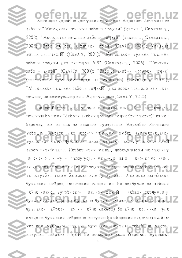 Китобҳои дарс  ва дастурҳои таълимии Марҳабат Истамова азӣ
қабили   “Методикаи   таълими   забони   то ик ”   (қисми   I,   Самарқанд,	
ҷ ӣ
2002);   “Методикаи   таълими   забони   то ик ”   (қисми   II,   Самарқанд,
ҷ ӣ
2003);   “Забоншинос   ва   фанҳои   таби ”,   (СамДУ,   2004);   “Таҳлили	
ӣ ӣ
матни   лингвист ”   (СамДУ,   2001);   “Масъалаҳои   муҳими   таълими	
ӣ
забони   то ик   дар   синфҳои   5-9”   (Самарқанд,   2006);   “Таърихи	
ҷ ӣ
забони   адаб ”   (СамДУ,   2007);   “Забони   адабии   ҳозираи   то ик”	
ӣ ҷ
(синтаксиси   умлаҳои   содда   ва   мураккаб)   (Самарқанд,   2011);
ҷ
“Методикаи   таълими   забони   то ик ”   (дар   асоси   технологияи   нави	
ҷ ӣ
таълим, бо ҳаммуаллифии Г.Адашуллоева, СамДУ, 2015).
Бо   саъйю   к шиши   устоди   соҳибкор   соли   2011   як   васоити	
ӯ
таълим  бо номи “Забони адабии ҳозираи то ик (синтаксис)” аз чоп	
ӣ ҷ
баромад,   ки   он   яке   аз   васоити   пурарзиши   Марҳабат   Истамова
мебошад.   Хусусан   дар   васоити   таълими   номбаршуда   масъалаҳои
мухталифи навъи  умлаҳои пайрав мавриди таҳлилу тадқиқи илм	
ҷ ӣ
қарор   гирифтаанд.   Дарбаргирии   мавод,   оба огузор   ва   таҳлилу	
ҷ ҷ ӣ
тадқиқи он, инчунин тарзу усули маънидод аз он шаҳодат медиҳад,
ки   дар   соҳаи   забоншиносии   то ик   як   фарди   болаёқату  боистеъдод	
ҷ
ва   нозукбин   қадам   ба   арсаи   илм   гузоштааст.   Дар   асар   вазифаҳои
умлаҳои   пайрав,   воситаҳои   алоқаи   он   бо   сар умла   аз   қабили	
ҷ ҷ
пайвандакҳо,   мутобиқати   шаклҳои   феъл   –   хабари   сар умлаву	
ӣ ҷ
умлаи пайрав,  ои сар умла ва  умлаи пайрав, интонатсияи тобеъ,	
ҷ ҷ ҷ ҷ
умлаҳои   пайрави   шартии   пайвандакдору   бепайвандак,   чида   шуда
ҷ
омадани  умлаҳои пайрав ва инчунин бо ибораҳои сифати феъл  ва	
ҷ ӣ
масдар   муродиф   шудани   умлаҳои   пайрави   сабаб   ва   мақсад	
ӣ ҷ
инчунин   пайрави   шарт   бо   мисолҳои   хеле   фаровон   муфассал	
ӣ
8 