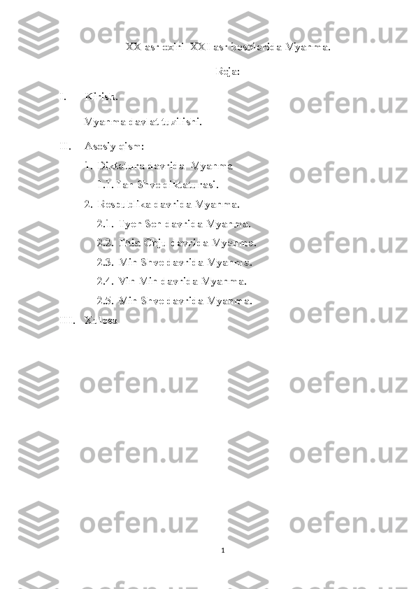 XX asr oxiri  XXI asr boshlarida Myanma.
Reja:
I. Kirish. 
    Myanma davlat tuzilishi.
II. Asosiy qism:
1. Diktatura davrida  Myanma
1.1. Tan Shve diktaturasi.
2. Respublika davrida Myanma.
2.1.  Tyen Sen davrida Myanma.
2.2.  Thin Chju davrida Myanma.
2.3.  Min Shve davrida Myanma.
2.4.  Vin Min davrida Myanma.
2.5.  Min Shve davrida Myanma.
III. Xulosa 
1 