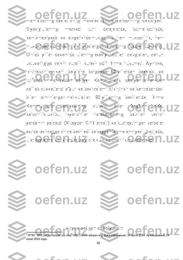 mamlakatning davlat birligi masalasi   Birma markazining reaktsiyasi.
Siyosiy   ularning   maqsadi   turli   darajalarda,   ketma-ketlikda,
kombinatsiyada   va   o'zgarishda   mustaqillik   ham   mustaqillik,   ham
muxtoriyat   edi   (ikkinchisi   asoslangan   Birmaning   federal   tuzilishi).
O'nlab   yillar   davomida   ularning   asosiy   usullari   qo'zg'olon,   qonun
ustuvorligiga   qarshi   qurolli   kurash   edi 9
.   Birma   hukumati.   Ayniqsa,
ishtirokchilar   soni   bo'yicha   kengaygan   60-yillardan   boshlab.   va
ittifoqdan   manfaatdor   bo'lgan   Kommunistik   partiya   tomonidan
qo'llab-quvvatlandi   afyun va boshqalarni etishtirish va kontrabandasi
bilan   ta'minlangan   mahsulotlar.   90-yillarning   boshlarida.   Birma
Kommunistik   partiyasining   qulashi   bilan   bog'liq   holda,
ko'pchilik   Ushbu   isyonchilar   harakatlarining   ba'zilari   tashqi
yordamni yo'qotdi   (Xitoydan CPB orqali) va kuchaytirilgan zarbalar
ostida tashqariga chiqa boshladi   ko'paygan Birma armiyasi. Natijada,
ular qayta   ma'lum shartlar bo'yicha sulh va tinchlik muzokaralari.
Foydalanilgan adabiyotlar:
9
 MYINT SWE (недоступная ссылка). http://www.altsean.org. Дата обращения: 14 июля 2014. Архивировано 24 
июня 2014 года.
10 
