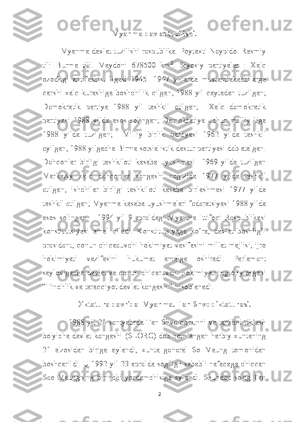 Myanma davlat tuzilishi.
             Myanma davlat tuzilishi respublika. Poytaxti Neypido. Rasmiy
tili   Burma   tili.   Maydoni   678500   km 2
.   Siyosiy   partiyalar   :   Xalq
ozodligi   antifashist   ligasi   1945-   1947   yillarda   mustamlakachilarga
qarshi xalq kurashiga  boshchilik  qilgan, 1988 yil  qaytadan tuzilgan;
Demokratik   partiya   1988   yil   tashkil   etilgan;     Xalq   demokratik
partiyasi   1988   yilda   asos   solingan;   Demokratiya   uchun   milliy   liga
1988   yilda   tuzilgan;     Milliy   birlik   partiyasi   1962   yilda   tashkil
eyilgan, 1988 yilgacha Birma sotsialistik dastur partiyasi deb atalgan.
Dehqonlar   birligi   tashkiloti   kasaba   uyushmasi     1969   yilda   tuzilgan
Markaziy   xalq   dehqonlar   kengashi   negizida   1977   yilda   tashkil
etilgan;   ishchilar   birligi   tashkiloti   kasaba   birlashmasi   1977   yilda
tashkil etilgan; Myanma kasaba uyushmalari federatsiyasi 1988 yilda
asos   solingan.       1994   yil   9   apreldagi   Myanma   Ittifoqi   Respublikasi
konstitutsiyasi   amal   qiladi.   Konstitutsiyaga   ko’ra,   davlat   boshlig’i
president, qonun chiqaeuvchi hokimiyat vasifasini millat majlisi, ijro
hokimiyati   vazifasini   hukumat   amalga   oshiradi.   Parlament
saylovigacha davlat va qonun chiqaruvchi hokimiyatning oliy organi
“Tinchlik va taraqqiyot davlat kengashi” hisoblanadi.
Diktatura davrida  Myanma. Tan Shve diktaturasi.
                   1988 yil 21 sentyabrda Tan Shve qonunni va tartibni tiklash
bo'yicha davlat kengashi (SLORC) deb nomlangan harbiy xuntaning
21   a'zosidan   biriga   aylandi,   xunta   general   So   Maung   tomonidan
boshqarildi. U 1992 yil 23 aprelda sog'lig'i sababli nafaqaga chiqqan
Seo Maungning  birinchi  yordamchisiga   aylandi.  Shundan  so'ng Tan
2 