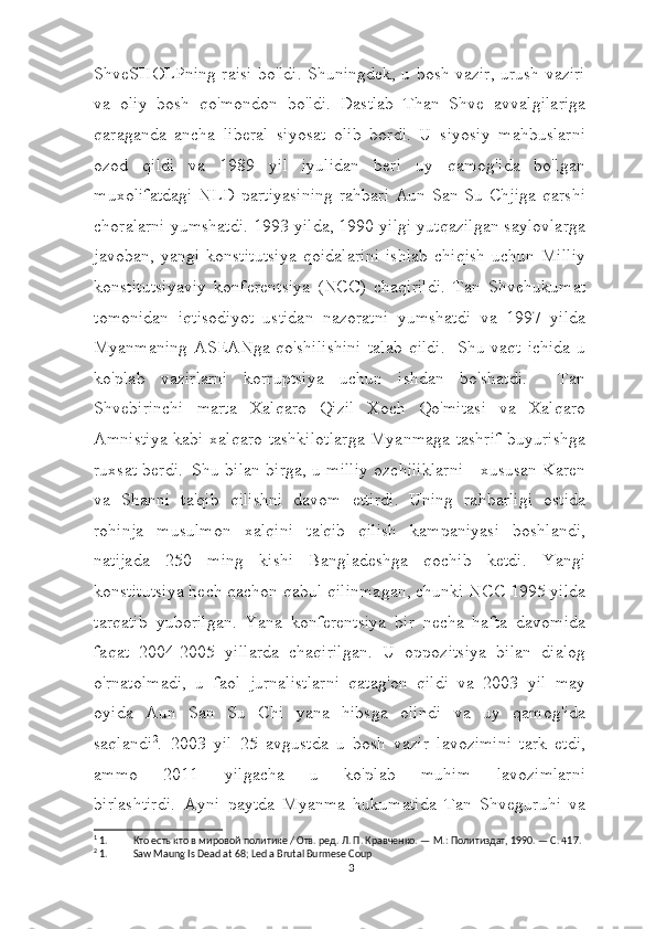 ShveSHOLPning raisi bo'ldi. Shuningdek, u bosh vazir, urush vaziri
va   oliy   bosh   qo'mondon   bo'ldi.     Dastlab   Than   Shve   avvalgilariga
qaraganda   ancha   liberal   siyosat   olib   bordi.   U   siyosiy   mahbuslarni
ozod   qildi   va   1989   yil   iyulidan   beri   uy   qamog'ida   bo'lgan
muxolifatdagi  NLD  partiyasining  rahbari  Aun San Su Chjiga  qarshi
choralarni yumshatdi. 1993 yilda, 1990 yilgi yutqazilgan saylovlarga
javoban,   yangi   konstitutsiya   qoidalarini   ishlab   chiqish   uchun   Milliy
konstitutsiyaviy   konferentsiya   (NCC)   chaqirildi.   Tan   Shvehukumat
tomonidan   iqtisodiyot   ustidan   nazoratni   yumshatdi   va   1997   yilda
Myanmaning   ASEANga   qo'shilishini   talab   qildi.   1
Shu   vaqt   ichida   u
ko'plab   vazirlarni   korruptsiya   uchun   ishdan   bo'shatdi.     Tan
Shvebirinchi   marta   Xalqaro   Qizil   Xoch   Qo'mitasi   va   Xalqaro
Amnistiya  kabi xalqaro tashkilotlarga  Myanmaga tashrif  buyurishga
ruxsat berdi.     Shu bilan birga, u milliy ozchiliklarni - xususan Karen
va   Shanni   ta'qib   qilishni   davom   ettirdi.   Uning   rahbarligi   ostida
rohinja   musulmon   xalqini   ta'qib   qilish   kampaniyasi   boshlandi,
natijada   250   ming   kishi   Bangladeshga   qochib   ketdi.   Yangi
konstitutsiya hech qachon qabul qilinmagan, chunki NCC 1995 yilda
tarqatib   yuborilgan.   Yana   konferentsiya   bir   necha   hafta   davomida
faqat   2004-2005   yillarda   chaqirilgan.   U   oppozitsiya   bilan   dialog
o'rnatolmadi,   u   faol   jurnalistlarni   qatag'on   qildi   va   2003   yil   may
oyida   Aun   San   Su   Chi   yana   hibsga   olindi   va   uy   qamog'ida
saqlandi 2
.     2003   yil   25   avgustda   u   bosh   vazir   lavozimini   tark   etdi,
ammo   2011   yilgacha   u   ko'plab   muhim   lavozimlarni
birlashtirdi.     Ayni   paytda   Myanma   hukumatida   Tan   Shveguruhi   va
1
 1. Кто есть кто в мировой политике / Отв. ред. Л. П. Кравченко. — М.: Политиздат, 1990. — С. 417.
2
 1. Saw Maung Is Dead at 68; Led a Brutal Burmese Coup
3 