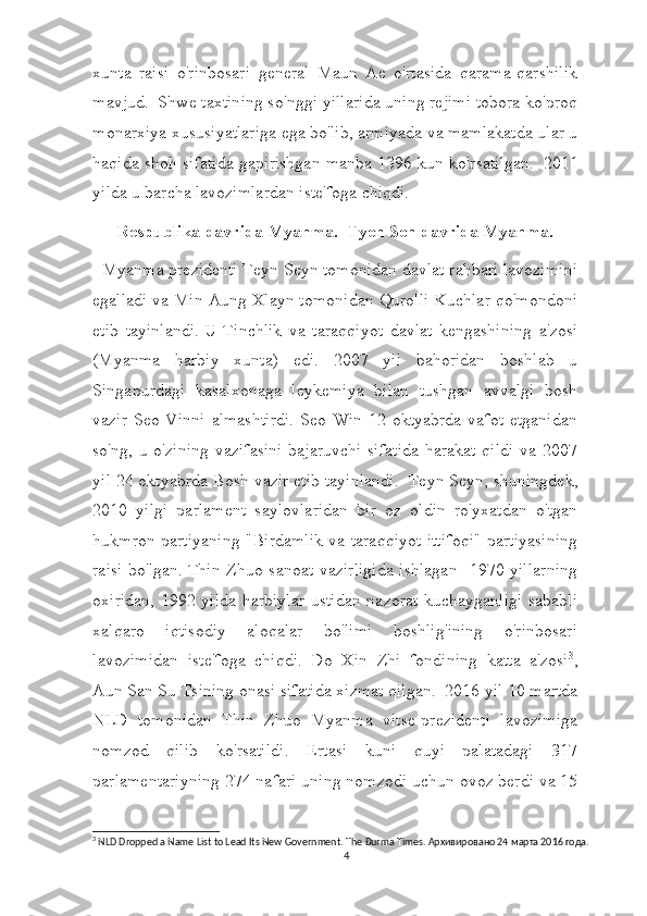 xunta   raisi   o'rinbosari   general   Maun   Ae   o'rtasida   qarama-qarshilik
mavjud.     Shwe taxtining so'nggi yillarida uning rejimi tobora ko'proq
monarxiya xususiyatlariga ega bo'lib, armiyada va mamlakatda ular u
haqida shoh sifatida gapirishgan manba 1396 kun ko'rsatilgan.     2011
yilda u barcha lavozimlardan iste'foga chiqdi.
Respublika davrida Myanma.  Tyen Sen davrida Myanma.
  Myanma prezidenti Teyn Seyn tomonidan davlat rahbari lavozimini
egalladi va Min Aung Xlayn tomonidan Qurolli Kuchlar qo'mondoni
etib   tayinlandi.   U   Tinchlik   va   taraqqiyot   davlat   kengashining   a'zosi
(Myanma   harbiy   xunta)   edi.   2007   yil   bahoridan   boshlab   u
Singapurdagi   kasalxonaga   leykemiya   bilan   tushgan   avvalgi   bosh
vazir  Seo  Vinni   almashtirdi.  Seo  Win   12  oktyabrda   vafot  etganidan
so'ng, u o'zining vazifasini  bajaruvchi  sifatida  harakat qildi  va 2007
yil 24 oktyabrda Bosh vazir etib tayinlandi.    Teyn Seyn, shuningdek,
2010   yilgi   parlament   saylovlaridan   bir   oz   oldin   ro'yxatdan   o'tgan
hukmron partiyaning "Birdamlik va taraqqiyot ittifoqi" partiyasining
raisi bo'lgan.   Thin Zhuo sanoat vazirligida  ishlagan   1970 yillarning
oxiridan, 1992 yilda harbiylar  ustidan nazorat kuchayganligi sababli
xalqaro   iqtisodiy   aloqalar   bo'limi   boshlig'ining   o'rinbosari
lavozimidan   iste'foga   chiqdi.     Do   Xin   Zhi   fondining   katta   a'zosi 3
,
Aun San Su Tsining onasi sifatida xizmat qilgan.     2016 yil 10 martda
NLD   tomonidan   Thin   Zhuo   Myanma   vitse-prezidenti   lavozimiga
nomzod   qilib   ko'rsatildi.   Ertasi   kuni   quyi   palatadagi   317
parlamentariyning 274 nafari uning nomzodi uchun ovoz berdi va 15
3
 NLD Dropped a Name List to Lead Its New Government.  The Burma Times. Архивировано 24 марта 2016 года.
4 